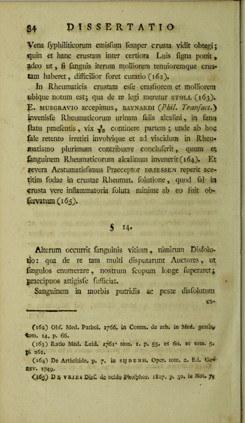 Vena fyphiliticorum cinisfum feniper crusta vidit obtegi; quin et hanc crustam inter certiora Luis figna ponit, adeo ut, fi fanguis iterum molliorem tenuioremque crus- tam haberet, difficilior foret curatio (162). In Rhemnaticis crustam esfe crasfiorem et molliorem ubique notum est; qua de re legi meretur stoll (163). E. MUSGRAvio accepimus, baynardi (JPhil. Tranfact,')i mvenisfe Rheumaticorum urinam falis alcalini, in fano (latu praefentis, vix ^5 continere partem; imde ab hoQ fale retento irretiri invoMque et ad viscidum in Rheu- matismo plurimum contribuere concluferit, quum et Janguinem Rheumaticorimi akalintun invenerit (164). Et revera Aestumatisfimus Praeceptor juriessen reperit ace- Utim fodae in crustae Rheumat. folutione, quod fal- in crusta vere inflammatoria foluta minime ab eo fuit ol> feivatiun (165). 5 14* Alterum occurrit fanguinis vitium, niminim Disfolu- tio; qua de re tam multi disputarunt Auctores, ut fingulos enumerare, nostrum fcopum longe fuperarct; praecipuos attigisfe fufficiat. Sanguinem in morbis putridis ac peste dlsfolutnm es- Obf. Mcd. Pathol. 1766. ifl Comin. de reb. in Med. gestl^ tom. 14, p. 66. (163) Ratio Med. Leid. 1761 • tora. i. p. 55. et 60. et tora. 5^ p». a6i. C164) De Arthritide, p. 7. in sijdenh. Opcr. tora. 2. Ed. Ge^ nev. 1749. <1^5^ D Q TRjfis DisC de addo Pliorphor. 1807. p. a®* 7i