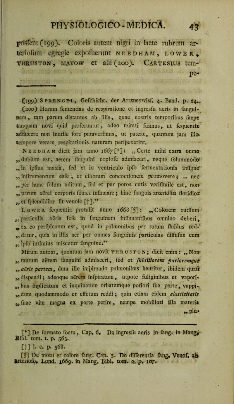 l?osfent(i99). Coloris autem nigri in kete rubrum ar* teriollim egregie expofuenmt n e e d h a m , l o \v e r , TimusTON, MAYOW ct alii (200). Cartesius tetn- pe-* (199) Sprenge-l,. Gerchiclit. der Artzireywisf, 4. Bnnd. p. 24^ (200) Horum fentcntias de respiratione et ingresfu aeris in faugui-^ i5Cin> tam parum distantes ab illis, quae nostris temporibus faepe tanquam novi quid proferuntur, adeo mirati fuimus,, ut fequentijt- adducere non inutile fore putaverimus, ut pateat, quantum jam illo» tempore veram respirationis naturam perrpexcrint. Needham dicit jam anno i66y[*]: „ Gerte mihi extra onino „dubium est, aerem fanguini copiofe admisceri, neque folummodo^' „In ipfius^ masfa, fed et in ventiiculo ipfo fermentationis infigne? 5, inflnimentum esfe , et ciborum concoctionem pfomovere; ^ neC ,,per hunc folum aditum,, fed et per poros cutis vciifimile est, non parum alu*ei corporis fcmei infinuare; hinc fanguis arteriOfus floridior ,, et fplcndidior fit venofo[t].” Lower fequentia proailit anno i563 [§] : „ Colorem rutilum particulis aeris fefe in fiinguinem infmuantibus omnino deberi, ,^cx eo perfpicimm est, quod in pulmonibus por totum fluidus red-' ,,datur, quia in illis acr per omnes fanguinis particulas dilfufus cura ,, ipfo intimius misceuir fanguine.’* Mirum autem, quantum jam novit thruston; dicit enim: „Non „ tantum aerem fanguini admisceri, fed et fiiVtittorem pnriorcmque ^yaSrts partem^ dum ille infpirando pulmonibus hauritur, ibidem qua(r dispendi; adeoque aerem infpiratum, utpote fuliginibus et vapori'» „ bus inplicatum et inquinatum orbatumque potiori fua parte, vappi- ,^dum quodammodo et effetum reddi; quin etiam eidem elasticitatis fuae vim magna ex parte perire, nempe mobiliori illa materia „plu« [*].De formato foctu, Gap,. 6,: De ingrcsfu acris in lang. in Mang^ JSibl- tom. I. p. 5(53.. [t] 1. c. ^ 568. [§] T>e motu et colore fang. Cap. 3. l>c differentia fang. Venof. Ai*tcriofOf Liond. 1659. in Mang. Bibi» tom* 107^