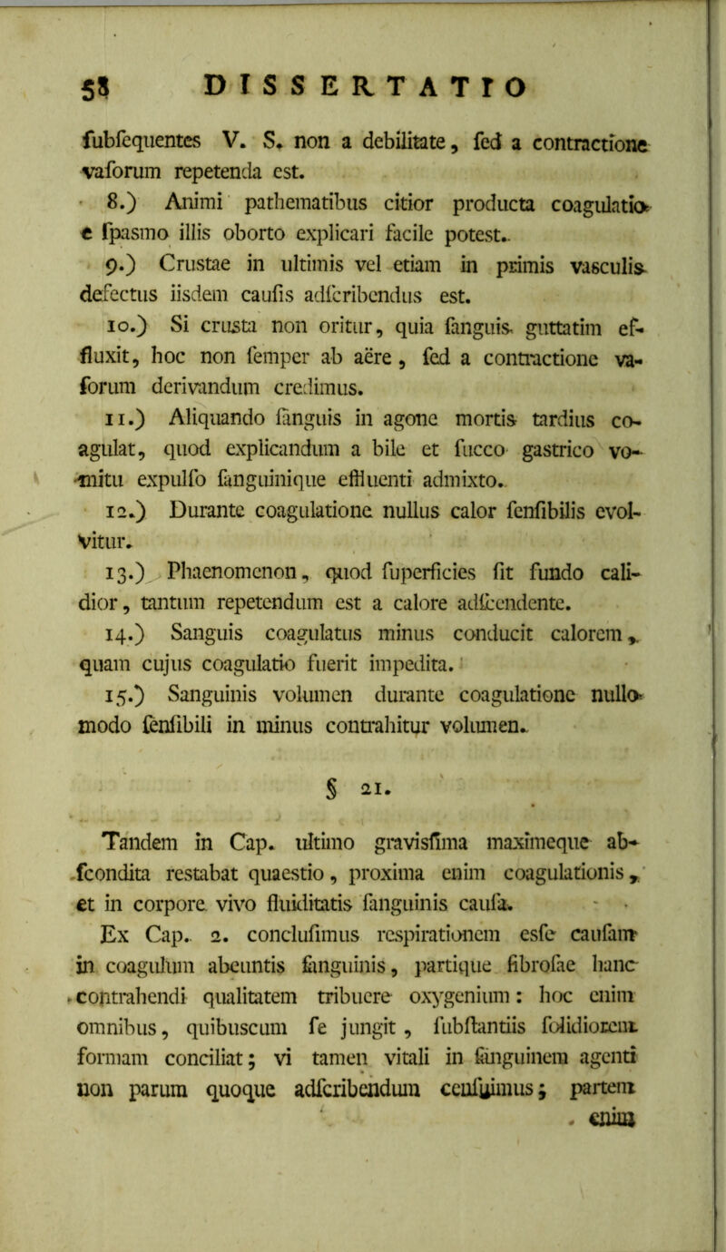 fubfequentes V. S. non a debilitate, fed a contractione vaforum repetenda est. 8. ) Animi patheraatibus citior producta coagulatio e Ipasmo illis oborto explicari facile potest.. 9. ) Crustae in ultimis vel etiam in primis vascuIis^ defectus iisdem caufis adfcribcndus est. 10. ) Si crusta non oritur, quia fanguis, guttatim ef- fluxit, hoc non femper ab aere, fed a contractione va- forum derivandum credimus. 11. ) Aliquando languis in agone mortis tardius co- agulat, quod explicandum a bile et fucco gastrico vo-- ■mitu expulfo fanguinique effluenti admixto., 12. ) Durante coagulatione nullus calor fenfibilis evol- vitur. 13. )^Phaenomenon, quod fuperficies fit fundo cali- dior, tantum repetendum est a calore adlccndente. 14. ) Sanguis coagulatus minus conducit calorem^ quam cujus coagulatio fuerit impedita. 15. ) Sanguinis volumen durante coagulatione nullo modo lenfibili in minus conffahitur volumen. § 21. Tandem in Cap. ultimo gravisfima maximeque ab- .fcondita restabat quaestio, proxima enim coagulationis^ fit in corpore vivo fluiditatis fanguinis caufa. Ex Cap.. 2. conclufimus rcspiratiL«icm esfe caufam in coagulum abeuntis fimguinis, partique fibrofae hanc . contrahendi qualitatem tribuere oxygenium: hoc enim omnibus, quibuscum fe jungit, fubftantiis folidiorciii formam conciliat; vi tamen vitali in fiinguinem agenti non parum quoque adfcribendmu ccufuimus; partem . enim