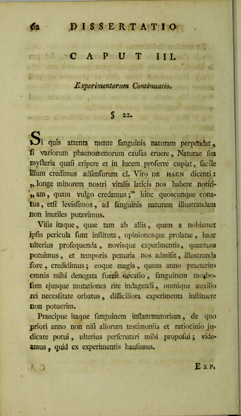 CAPUT III. Experimentorum Cotamuatio. S 22. Si quis attenta mente fangninis naturam perpendat , ■fi variorum phaenomenorum caufas eruere. Naturae fua myfteria quafi eripere et in lucem,profeixe cupiat, facile illum credimus adfenfurum cl. Viro de haen dicenti; j, longe minorem nostri vitalis laticis nos habere notiti- 'j,am, quam vulgo credamus;” hinc quoscunque cona- tus, etfi levisfimos, ad fanguinis naturam illustrandam non inutiles putavimus. Vifis itaque, quae tam ab aliis, quam a nobismet ipfis pericula funt inftituta, opinionesque prolatae, haec ulterius profequenda, novisque exix:rimentis, qiumtum potuimus, et temporis penuria nos admilit, illustranda fore , credidimus; eoque magis , quum anno pnieterito omnis mihi denegata fuerit oecaiio, fanguinem moi'bo- fum ejusque mutationes rite iiulagandi, onmique auxilio rei neceslitate orbatus, dilficiliora experimenta inllituere non potuerim. Praecipue itaque fanguinem inllammatorium, de quo priori anno non nifi aliorum testimoniis et ratiocinio ju- dicare potui, ulterius perferutari mihi propofui; vide- amus , quid ex experimentis haulimus. £ X p.