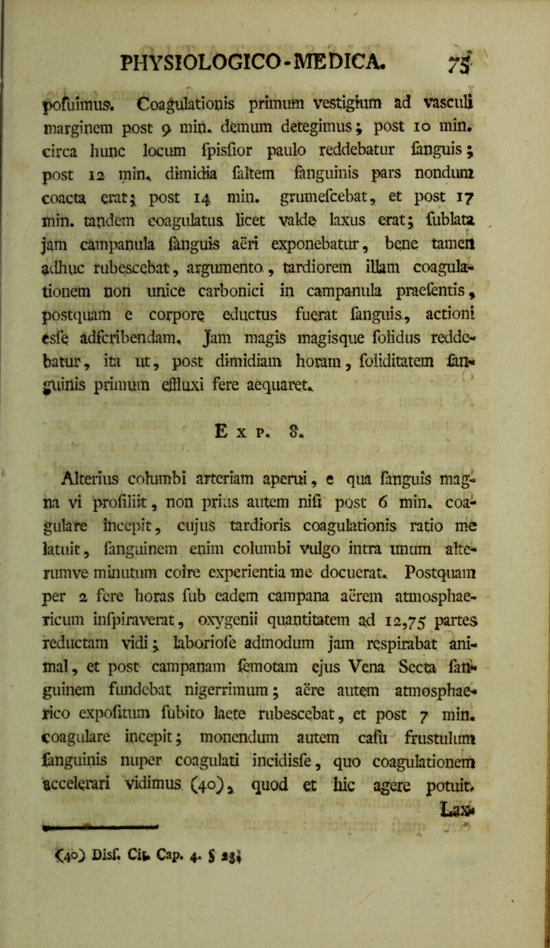 pofuimus'. Coagulationis primum vestigium ad vasculi marginem post 9 min. dcmiun detegimus; post 10 min. circa hunc locum fpisfior paulo reddebatur languis; post 12 min^ diiuidia feltem fanguinis pars nondiua coacta erat; post 14 min. grumefcebat, et post 17 min. tandem coagulatus licet valde? laxus erat; fublau jam campanula Iknguis aeri exponebatur, bene tamen adhuc rubescebat, argiunento, tardiorem illam coagula- tionem non unice carbonid in campanula praetentis, postquam e corpore eductus fuerat fanguis, actioni esfe adfcribendam. Jam magis magisque folidus redde- batur, ita ut, post dimidiam horam, foliditatem lan« gUinis primum effluxi fere aequaret. E X p. S. Alterius cobmbi arteriam aperui, e qua fanguis mag- na vi profiliit, non prius autem nifi post 6 min. coa- gulare incepit, cujus tardioris coagulationis ratio me latuit, fangainem enim columbi vulgo intra imura alte- rumve minutura coire experientia me docuerat. Postquam per 2 fere horas fub eadem campana aerem atmosphae- licum infpiraverat, oxygenii quantitatem ad 12,75 partes reductam vidi; laboriofe admodum jam respirabat ani- mal, et post campanam femotam ejus Vena Secta fai^- guinem fmidcbat nigerrimum; aere autOT atmosphae- rico expofitum fubito laete rubescebat, et post 7 min. coagulare incepit; monendum autem cafu frustulum fanguinis nuper coagulati incidisfe, quo coagulationem accelerari vidimus (40) > quod et hic agere potuit. La» f40> Disf. Ci(> Cap. 4. $ aj;