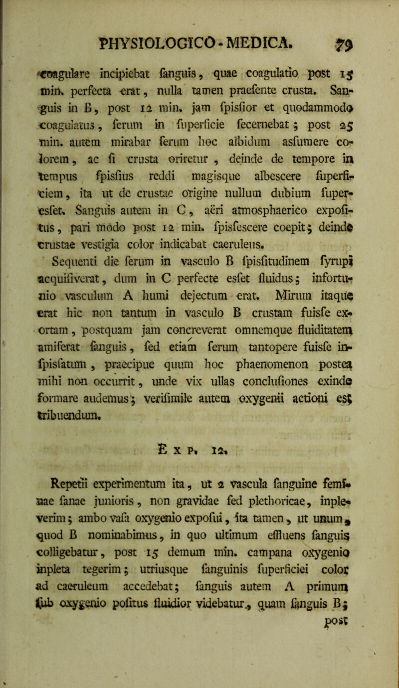 '«mgulare incipiebat fanguis, quae coagulatio post i$ n>in> perfecta erat, nulla tamen praefente crusta. San- 'guis in B, post 12 rain. jam fpisfior et quodammodo coagulatus, ferum in fuperficie feccmebat; post 25 min. autem mirabar ferum hoc albidum asfumere co- lorem, ac fi crusta oriretur , deinde de tempore in tempus fpisfius reddi roagisque albescere fiiperfi- Ciem, ita ut de crustae origine nullum dubium fuper- esfet. Sanguis autem in G, aeri atmosphaerico expoli- tus, pari modo post 12 min. fpisfescere coepit; deindft crustae vestigia color indicabat caeruleus. Sequenti die ferum in vasculo B fpisfitudinem fympi acquifiverat, dum in C perfecte esfet fluidus; infortu- nio vasculum A humi dejectum erat. Mirum itaqiic erat hic non tantum in vasculo B crustam fuisfe ex- ortam , postquam jam concreverat omnemque fluiditateni amiferat flinguis, fed etiam ferum tantopere fuisfe io- fpisfatum, praecipue quum hoc phaenomenon postea mihi non occurrit, unde vLx ullas conclufiones exinde formare audemus ; verifimile autem oxygenii actiemi e$5 bibuendum. E X p, 12» Repetii experimentum ita, ut 2 vascula fanguine femS» nae fanae junioris, non gravidae fed plethoricae, inple- verim; ambo vafa oxyg«iio expofui, ita tamen , ut unum quod B nominabimus, in quo ultimum effluens fangui? colligebatur, post 15 demum min. campana oxygenio aipleta tegerim; utriusque fanguinis fuperficiei color ad caeruleum accedebat; fanguis autem A primum fiib axygenio pofitus fluidior videbatur., quam flmguis B; post