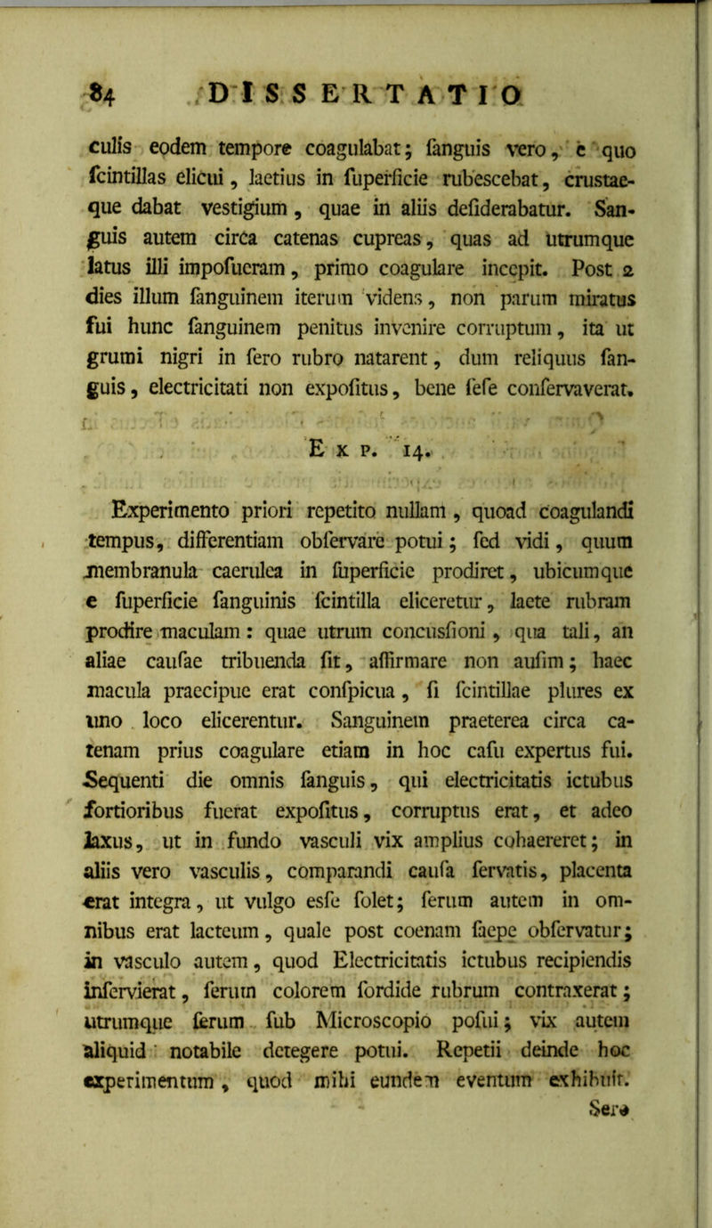 culfs eodem tempore coagulabat; fanguis vero, c quo fcintillas elicui, laetius in fuperficie rubescebat, crustae- que dabat vestigium, quae in aliis defiderabatur. San- |;uis autem cirCa catenas cupreas , quas ad Utrumque latus illi impofucram, primo coagulare incepit. Post 2 dies illum fanguinem iterum videns, non parum miratus fui hunc fanguinem penitus invenire corruptum, ita ut grumi nigri in fero rubro natarent, dum reliquus fan- guis, electricitati non expolitus, bene fefe confervaverat, E K p. 14. Experimento priori repetito nullam, quoad coagulandi tempus, differentiam obfervare potui; fed vidi, quum inembranula caerulea in fuperficie prodiret, ubicumque c fuperficie fanguinis fcintilla eliceretur, lacte rubram prodire maculam: quae utrum concusfioni, qia tali, an aliae caufae tribuenda fit, affirmare non aufim; haec macula praecipue erat confpicua, fi fcintillae plures ex imo loco elicerentur. Sanguinem praeterea circa ca- tenam prius coagulare etiam in hoc cafu expertus fui. Sequenti die omnis languis, qui electricitatis ictubus fortioribus fuerat expofitus, corruptus erat, et adeo laxus, ut in fundo vasculi vix amplius cohaereret; in aliis vero vasculis, comparandi caufa fervatis, placenta «rat integra, ut vulgo esfe folet; ferum autem in om- nibus erat lacteum, quale post coenam faepe obfervatur; in vasculo autem, quod Electricitatis ictubus recipiendis infervierat, ferum colorem fordide rubrum contraxerat; utrumque ferum fub Microscopio pofui; vix autem aliquid notabile detegere potui. Repetii deinde hoc experimentum, quod mihi eundem eventum exhibuit. Seiv