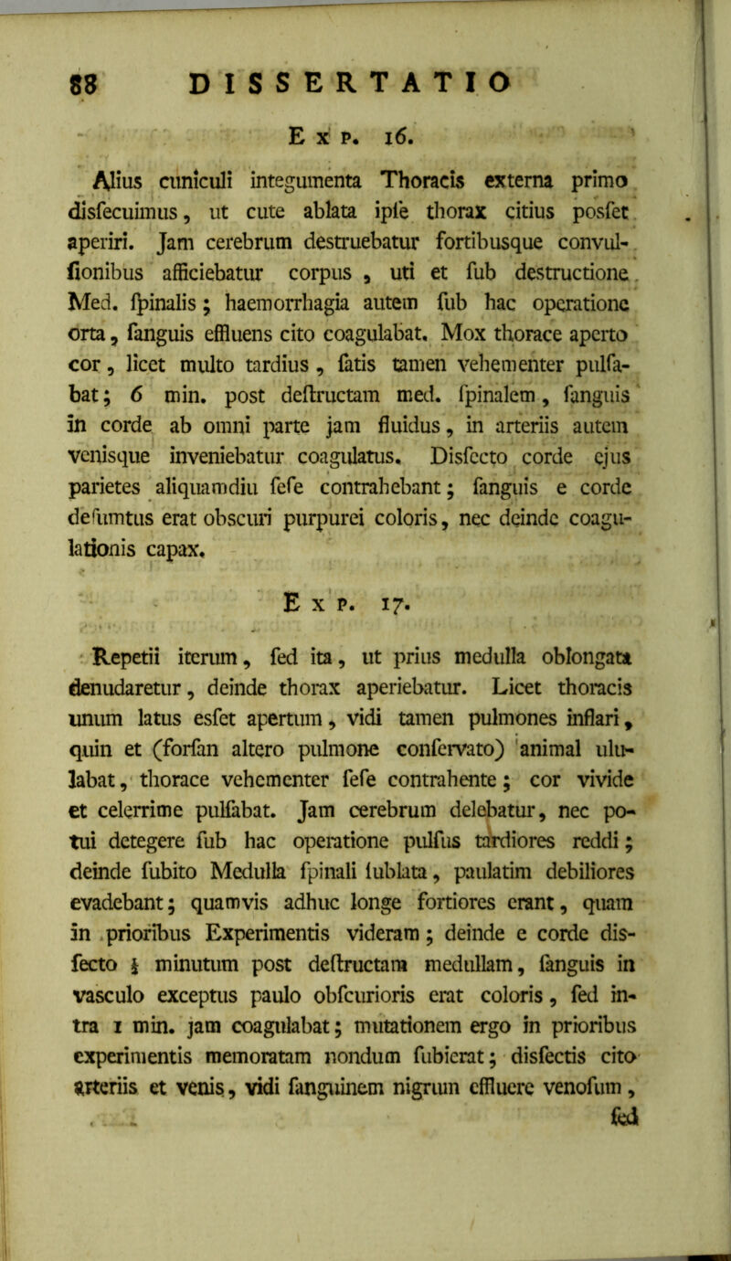 E X p. i6. Alius cuniculi integumenta Thoracis externa primo disfecuimus, ut cute ablata iple thorax citius posfet aperiri. Jam cerebrum destruebatur fortibusque convul- fionibus afficiebatim corpus , uti et fub destructione. Med. lj)inalis; haemorrhagia autem fub hac operatione orta, fanguis effluens cito coagulabat. Mox thorace aperto cor, licet multo tardius, fatis tamen vehementer pulfa- bat; 6 min. post deftructam med. fpinalem, fanguis in corde ab omni parte jam fluidus, in arteriis autem venisque inveniebatur coagulatus, Disfecto corde ejus parietes aliquamdiu fefe contrahebant; fanguis e corde derumtus erat obscuri purpurei coloris, nec deinde coagu- lationis capax, E X p. 17. Repetii iterum, fed ita, ut prius medulla oblongata denudaretur, deinde thorax aperiebatur. Licet thoracis imum latus esfet apertum, vidi tamen pulmones inflari, quin et (forfan altero pulmone confervato) 'animal ulu- labat , thorace vehementer fefe contrahente; cor vivide et celerrime pullabat. Jam cerebrum delebatur, nec po- tui detegere fub hac operatione pulfus taidiores reddi; deinde fubito Medulla fpinali lublata, paulatim debiliores evadebant; quamvis adhuc longe fortiores erant, quam in prioribus Experimentis videram; deinde e corde dis- fecto i minutum post deftructam medullam, fanguis in vasculo exceptus paulo obfcurioris erat coloris, fed in- tra I min. jam coagulabat; mutationem ergo in prioribus experimentis memoratam nondum fubierat; disfectis cito grteriis et venis, vidi fanguinem nigriun effluere venofum, ibi