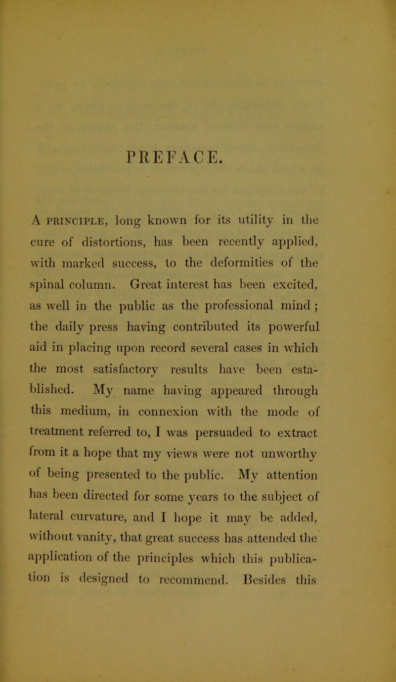 PREFACE. A PRINCIPLE, long known for its utility in the cure of distortions, has been recently applied, with marked success, to the deformities of the spinal column. Great interest has been excited, as well in the public as the professional mind ; the daily press having contributed its powerful aid in placing upon record several cases in which the most satisfactory results have been esta- %/ blished. My name having appeared through this medium, in connexion with the mode of treatment referred to, I was persuaded to extract from it a hope that my views were not unworthy of being presented to the public. My attention has been directed for some years to the subject of lateral curvature, and I hope it may be added, without vanity, that great success has attended the application of the principles which this publica- tion is designed to recommend. Besides this