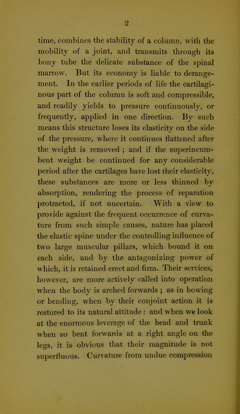 time, combines the stability of a column, with the mobility of a joint, and transmits through its bony tube the delicate substance of the spinal marrow. But its economy is liable to derange- ment. In the earlier periods of life the cartilagi- nous part of the column is soft and compressible, and readily yields to pressure continuously, or frequently, applied in one direction. By such means this structure loses its elasticity on the side of the pressure, where it continues flattened after the weight is removed ; and if the superincum- bent weight be continued for any considerable period after the cartilages have lost their elasticity, these substances are more or less thinned by absorption, rendering the process of reparation protracted, if not uncertain. With a view to provide against the frequent occurrence of curva- ture from such simple causes, nature has placed the elastic spine under the controlling influence of two large muscular pillars, which bound it on each side, and by the antagonizing power of which, it is retained erect and firm. Their services, however, are more actively called into operation when the body is arched forwards ; as in bowing or bending, when by their conjoint action it is restored to its natural attitude : and when we look at the enormous leverage of the head and trunk when so bent forwards at a right angle on the legs, it is obvious that their magnitude is not superfluous. Cur\ature from undue compression