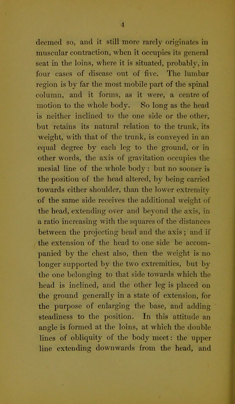 deemed so, and it still more rarely originates in muscular contraction, when it occupies its general seat in the loins, where it is situated, probably, in four cases of disease out of five. The lumbar region is by far the most mobile part of the spinal column, and it forms, as it were, a centre of motion to the whole body. So long as the head is neither inclined to the one side or the other, but retains its natural relation to the trunk, its weight, with that of the trunk, is conveyed in an equal degree by each leg to the ground, or in other words, the axis of gravitation occupies the mesial line of the whole body; but no sooner is the position of the head altered, by being carried towards either shoulder, than the lower extremity of the same side receives the additional weight of the head, extending over and beyond the axis, in a ratio increasing with the squares of the distances between the projecting head and the axis; and if the extension of the head to one side be accom- panied by the chest also, then the weight is no longer supported by the two extremities, but by the one belonging to that side towards w'hich the head is inclined, and the other leg is placed on the ground generally in a state of extension, for the purpose of enlarging the base, and adding steadiness to the position. In this attitude an angle is formed at the loins, at which the double lines of obliquity of the body meet: the upper line extending downwards from the head, and