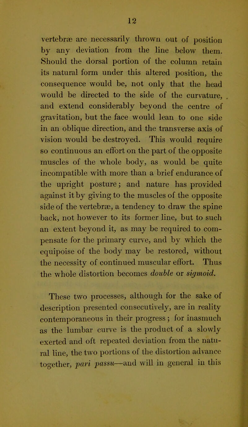 vertebras are necessarily thrown out of position by any deviation from the line below them. Should the dorsal portion of the column retain its natural form under this altered position, the consequence would be, not only that the head would be directed to the side of the curvature, and extend considerably beyond the centre of gmvitation, but the face would lean to one side in an oblique direction, and the transverse axis of vision would be destroyed. This would require so continuous an effort on the part of the opposite muscles of the whole body, as would be quite incompatible with more than a brief endurance of the upright posture; and nature has provided against it by giving to the muscles of the opposite side of the vertebrae, a tendency to draw the spine back, not however to its former line, but to such an extent beyond it, as may be required to com- pensate for the primary curve, and by which the equipoise of the body may be restored, without the necessity of continued muscular effort. Thus the whole distortion becomes double or sigmoid. These two processes, although for the sake of description presented consecutively, are in reality contemporaneous in their progress; for inasmuch as the lumbar curve is the product of a slowly exerted and oft repeated deviation from the natu- ral line, the two portions of the distortion advance together, iniri passu—and will in general in this