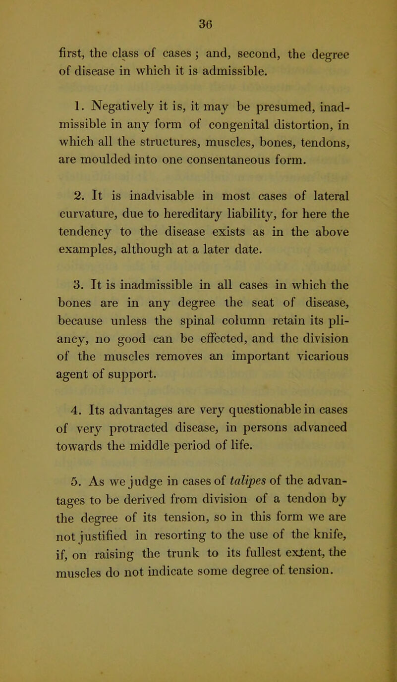 30 first, the class of cases ; and, second, the degree of disease in which it is admissible. 1. Negatively it is, it may be presumed, inad- missible in any form of congenital distortion, in which all the structures, muscles, bones, tendons, are moulded into one consentaneous form. 2. It is inadvisable in most cases of lateral curvature, due to hereditary liability, for here the tendency to the disease exists as in the above examples, although at a later date. 3. It is inadmissible in all cases in which the bones are in any degree the seat of disease, because unless the spinal column retain its pli- ancy, no good can be effected, and the division of the muscles removes an important vicarious agent of support. 4. Its advantages are very questionable in cases of very protracted disease, in persons advanced towards the middle period of life. 5. As we judge in cases of talipes of the advan- tages to be derived from division of a tendon by the degree of its tension, so in this form we are not justified in resorting to the use of the knife, if, on raising the trunk to its fullest exjtent, the muscles do not indicate some degree of tension.