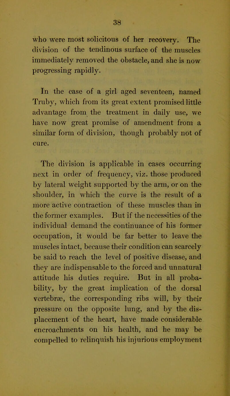 who were most solicitous of her recovery. The division of the tendinous surface of the muscles immediately removed the obstacle, and she is now progressing rapidly. In the case of a girl aged seventeen, named Truby, which from its great extent promised little advantage from the treatment in daily use, we have now great promise of amendment from a similar form of division, though probably not of cure. The division is applicable in cases occurring next in order of frequency, viz. those produced by lateral weight supported by the arm, or on the shoulder, in which the curve is the result of a more active contraction of these muscles than in the former examples. But if the necessities of the individual demand the continuance of his former occupation, it would be far better to leave the muscles intact, because their condition can scarcely be said to reach the level of positive disease, and they are indispensable to the forced and unnatural attitude his duties require. But in all proba- bility, by the great implication of the dorsal vertebras, the corresponding ribs will, by their pressure on the opposite lung, and by the dis- placement of the heart, have made considerable encroachments on his health, and he may be compelled to relinquish his injurious employment