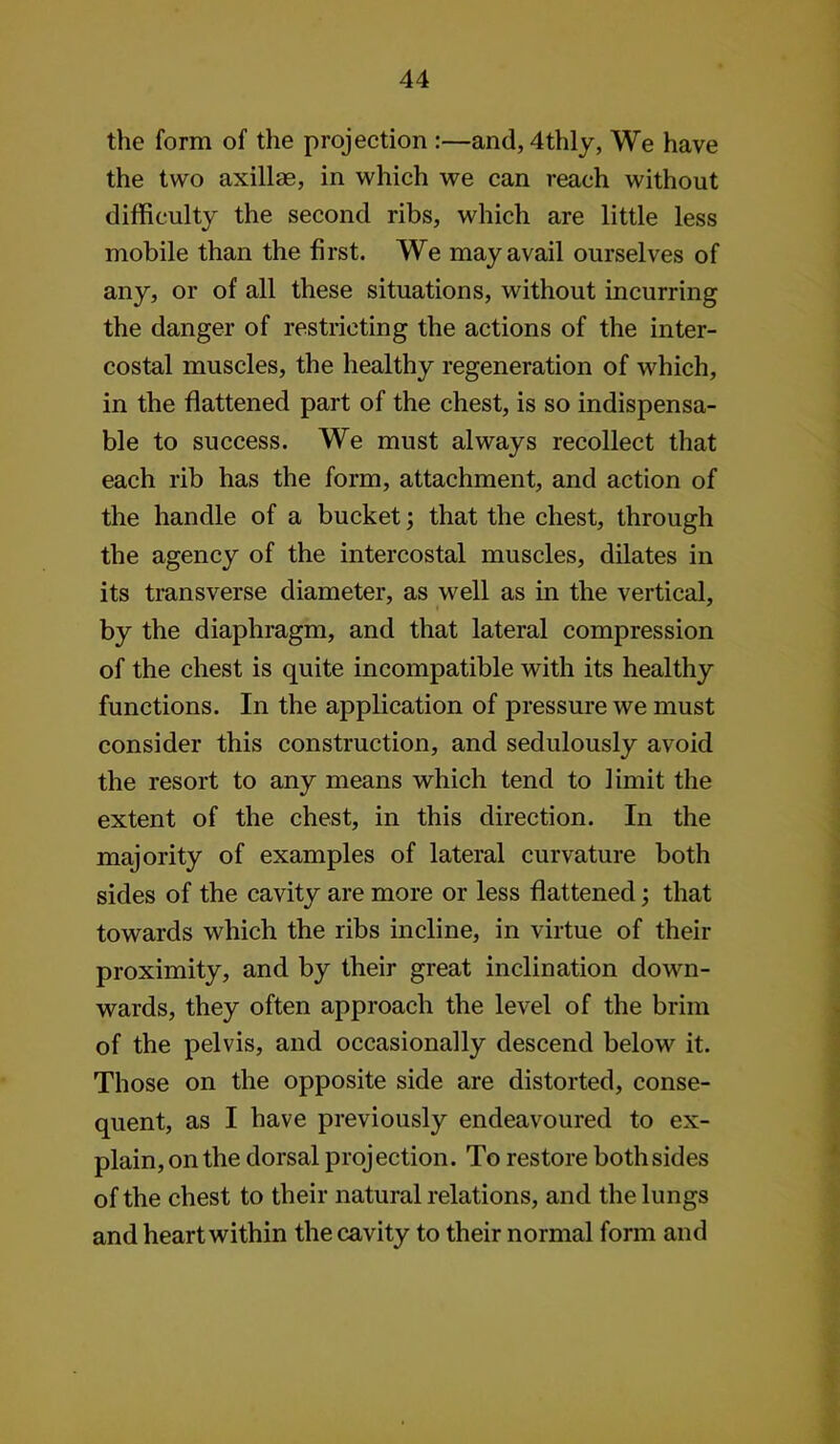 the form of the projection :—and, 4thly, We have the two axillae, in which we can reach without difficulty the second ribs, which are little less mobile than the first. We may avail ourselves of any, or of all these situations, without incurring the danger of restricting the actions of the inter- costal muscles, the healthy regeneration of which, in the flattened part of the chest, is so indispensa- ble to success. We must always recollect that each rib has the form, attachment, and action of the handle of a bucket; that the chest, through the agency of the intercostal muscles, dilates in its transverse diameter, as well as in the vertical, by the diaphragm, and that lateral compression of the chest is quite incompatible with its healthy functions. In the application of pressure we must consider this construction, and sedulously avoid the resort to any means which tend to limit the extent of the chest, in this direction. In the majority of examples of lateral curvature both sides of the cavity are more or less flattened; that towards which the ribs incline, in virtue of their proximity, and by their great inclination down- wards, they often approach the level of the brim of the pelvis, and occasionally descend below it. Those on the opposite side are distorted, conse- quent, as I have previously endeavoured to ex- plain, on the dorsal projection. To restore bothsides of the chest to their natural relations, and the lungs and heart within the cavity to their normal form and