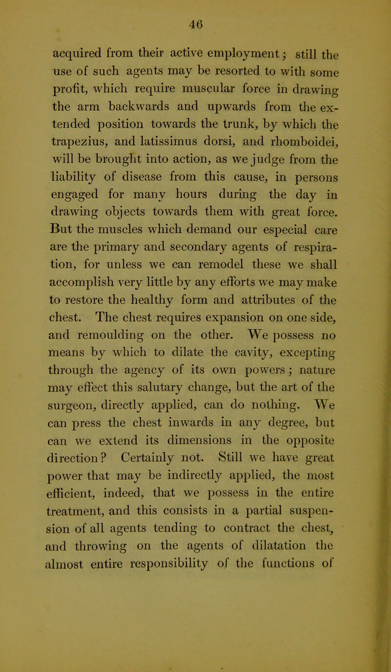 acquired from their active employment j still the use of such agents may be resorted to with some profit, which require muscular force in drawing the arm backwards and upwards from the ex- tended position towards the trunk, by which the trapezius, and latissimus dorsi, and rhomboidei, will be brought into action, as we judge from the liability of disease from this cause, in persons engaged for many hours during the day in drawing objects towards them with great force. But the muscles which demand our especial care are the primary and secondary agents of respira- tion, for unless we can remodel these we shall accomplish very little by any efforts we may make to restore the healthy form and attributes of the chest. The chest requires expansion on one side, and remoulding on the other. We possess no means by which to dilate the cavity, excepting through the agency of its own powers; nature may effect this salutary change, but the art of the surgeon, directly applied, can do nothing. We can press the chest inwards in any degree, but can we extend its dimensions in the opposite direction? Certainly not. Still we have great power that may be indirectly applied, the most efficient, indeed, that we possess in the entire treatment, and this consists in a partial suspen- sion of all agents tending to contract the chest, and throwing on the agents of dilatation tlie almost entire responsibility of the functions of /