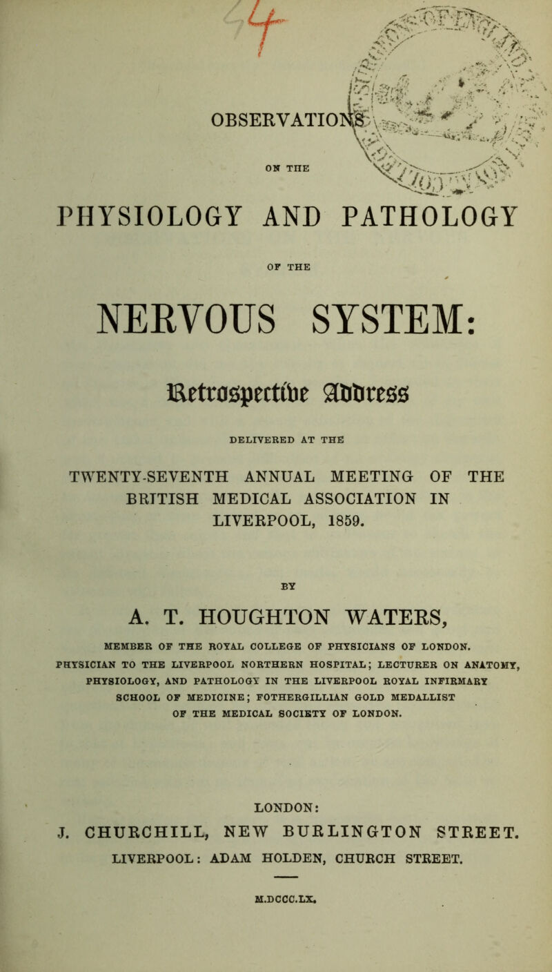 PHYSIOLOGY AND PATHOLOGY OF THE NERVOUS SYSTEM: Eetrogpectfoe Attotess DELIVERED AT THE TWENTY-SEVENTH ANNUAL MEETING OF THE BRITISH MEDICAL ASSOCIATION IN LIVERPOOL, 1859. BY A. T. HOUGHTON WATERS, MEMBER OF THE ROYAL COLLEGE OF PHYSICIANS OF LONDON. PHYSICIAN TO THE LIVERPOOL NORTHERN HOSPITAL; LECTURER ON ANATOMY, PHYSIOLOGY, AND PATHOLOGY IN THE LIVERPOOL ROYAL INFIRMARY SCHOOL OF MEDICINE; FOTHERGILLIAN GOLD MEDALLIST OF THE MEDICAL SOCIETY OF LONDON. LONDON: J. CHURCHILL, NEW BURLINGTON STREET. LIVERPOOL: ADAM HOLDEN, CHURCH STREET. M.DCCC.LX.