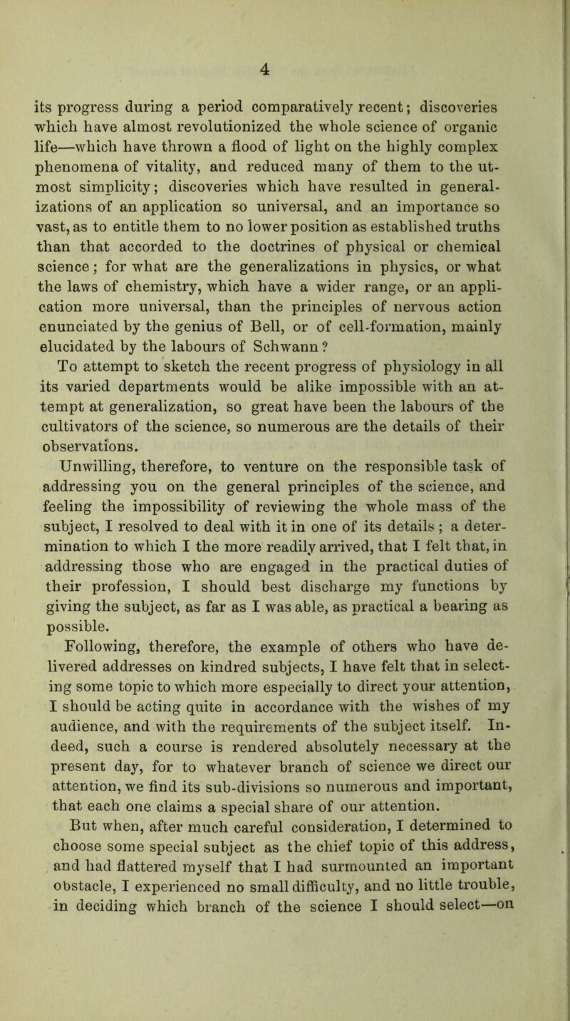 its progress during a period comparatively recent; discoveries which have almost revolutionized the whole science of organic life—which have thrown a flood of light on the highly complex phenomena of vitality, and reduced many of them to the ut- most simplicity; discoveries which have resulted in general- izations of an application so universal, and an importance so vast, as to entitle them to no lower position as established truths than that accorded to the doctrines of physical or chemical science; for what are the generalizations in physics, or what the laws of chemistry, which have a wider range, or an appli- cation more universal, than the principles of nervous action enunciated by the genius of Bell, or of cell-formation, mainly elucidated by the labours of Schwann ? To attempt to sketch the recent progress of physiology in all its varied departments would be alike impossible with an at- tempt at generalization, so great have been the labours of the cultivators of the science, so numerous are the details of their observations. Unwilling, therefore, to venture on the responsible task of addressing you on the general principles of the science, and feeling the impossibility of reviewing the whole mass of the subject, I resolved to deal with it in one of its details; a deter- mination to which I the more readily arrived, that I felt that, in addressing those who are engaged in the practical duties of their profession, I should best discharge my functions by giving the subject, as far as I was able, as practical a bearing as possible. Following, therefore, the example of others who have de- livered addresses on kindred subjects, I have felt that in select- ing some topic to which more especially to direct your attention, I should be acting quite in accordance with the wishes of my audience, and with the requirements of the subject itself. In- deed, such a course is rendered absolutely necessary at the present day, for to whatever branch of science we direct our attention, we find its sub-divisions so numerous and important, that each one claims a special share of our attention. But when, after much careful consideration, I determined to choose some special subject as the chief topic of this address, and had flattered myself that I had surmounted an important obstacle, I experienced no small difficulty, and no little trouble, in deciding which branch of the science I should select—on