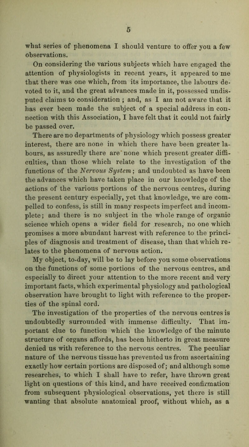 what series of phenomena I should venture to offer you a few observations. On considering the various subjects which have engaged the attention of physiologists in recent years, it appeared to me that there was one which, from its importance, the labours de- voted to it, and the great advances made in it, possessed undis- puted claims to consideration ; and, as I am not aware that it has ever been made the subject of a special address in con- nection with this Association, I have felt that it could not fairly be passed over. There are no departments of physiology wdiich possess greater interest, there are none in which there have been greater la- bours, as assuredly there are'none which present greater diffi- culties, than those which relate to the investigation of the functions of the Nervous System; and undoubted as have been the advances which have taken place in our knowledge of the actions of the various portions of the nervous centres, during the present century especially, yet that knowledge, we are com- pelled to confess, is still in many respects imperfect and incom- plete; and there is no subject in the whole range of organic science which opens a wider field for research, no one which promises a more abundant harvest with reference to the princi- ples of diagnosis and treatment of disease, than that which re- lates to the phenomena of nervous action. My object, to-day, will be to lay before you some observations on the functions of some portions of the nervous centres, and especially to direct your attention to the more recent and very important facts, which experimental physiology and pathological observation have brought to light with reference to the proper- ties of the spinal cord. The investigation of the properties of the nervous centres is undoubtedly surrounded with immense difficulty. That im- portant clue to function which the knowledge of the minute structure of organs affords, has been hitherto in great measure denied us with reference to the nervous centres. The peculiar nature of the nervous tissue has prevented us from ascertaining exactly how certain portions are disposed of; and although some researches, to which I shall have to refer, have thrown great light on questions of this kind, and have received confirmation from subsequent physiological observations, yet there is still wanting that absolute anatomical proof, without which, as a