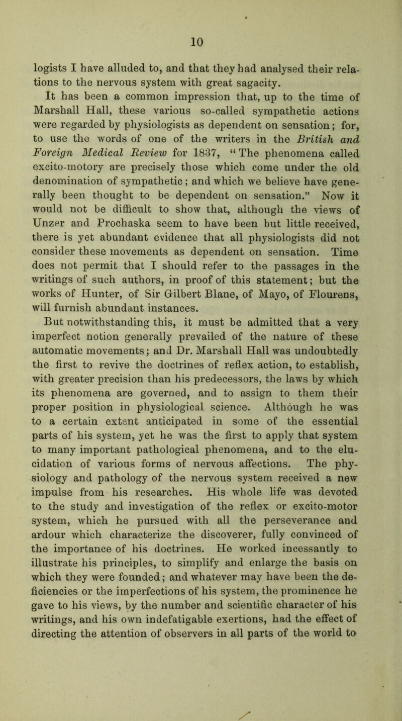 logists I have alluded to, and that they had analysed their rela- tions to the nervous system with great sagacity. It has been a common impression that, up to the time of Marshall Hall, these various so-called sympathetic actions were regarded by physiologists as dependent on sensation; for, to use the words of one of the writers in the British and Foreign Medical Review for 1837, “ The phenomena called excito-motory are precisely those which come under the old denomination of sympathetic ; and which we believe have gene- rally been thought to be dependent on sensation.” Now it would not be difficult to show that, although the views of Unzer and Prochaska seem to have been but little received, there is yet abundant evidence that all physiologists did not consider these movements as dependent on sensation. Time does not permit that I should refer to the passages in the writings of such authors, in proof of this statement; but the works of Hunter, of Sir Gilbert Blane, of Mayo, of Flourens, will furnish abundant instances. But notwithstanding this, it must be admitted that a very imperfect notion generally prevailed of the nature of these automatic movements; and Dr. Marshall Hall was undoubtedly the first to revive the doctrines of reflex action, to establish, with greater precision than his predecessors, the laws by which its phenomena are governed, and to assign to them their proper position in physiological science. Although he was to a certain extent anticipated in some of the essential parts of his system, yet he was the first to apply that system to many important pathological phenomena, and to the elu- cidation of various forms of nervous affections. The phy- siology and pathology of the nervous system received a new impulse from his researches. His whole life was devoted to the study and investigation of the reflex or excito-motor system, which he pursued with all the perseverance and ardour which characterize the discoverer, fully convinced of the importance of his doctrines. He worked incessantly to illustrate his principles, to simplify and enlarge the basis on which they were founded; and whatever may have been the de- ficiencies or the imperfections of his system, the prominence he gave to his views, by the number and scientific character of his writings, and his own indefatigable exertions, had the effect of directing the attention of observers in all parts of the world to