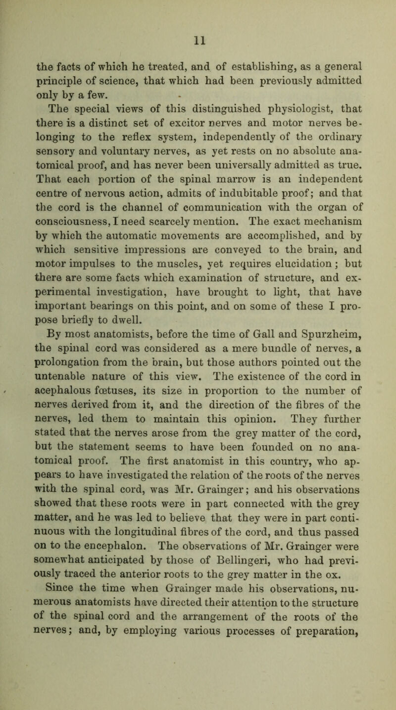 the facts of which he treated, and of establishing, as a general principle of science, that which had been previously admitted only by a few. The special views of this distinguished physiologist, that there is a distinct set of excitor nerves and motor nerves be- longing to the reflex system, independently of the ordinary sensory and voluntary nerves, as yet rests on no absolute ana- tomical proof, and has never been universally admitted as true. That each portion of the spinal marrow is an independent centre of nervous action, admits of indubitable proof; and that the cord is the channel of communication with the organ of consciousness, I need scarcely mention. The exact mechanism by which the automatic movements are accomplished, and by which sensitive impressions are conveyed to the brain, and motor impulses to the muscles, yet requires elucidation; but there are some facts which examination of structure, and ex- perimental investigation, have brought to light, that have important bearings on this point, and on some of these I pro- pose briefly to dwell. By most anatomists, before the time of Gall and Spurzheim, the spinal cord was considered as a mere bundle of nerves, a prolongation from the brain, but those authors pointed out the untenable nature of this view. The existence of the cord in acephalous foetuses, its size in proportion to the number of nerves derived from it, and the direction of the fibres of the nerves, led them to maintain this opinion. They further stated that the nerves arose from the grey matter of the cord, but the statement seems to have been founded on no ana- tomical proof. The first anatomist in this country, who ap- pears to have investigated the relation of the roots of the nerves with the spinal cord, was Mr. Grainger; and his observations showed that these roots were in part connected with the grey matter, and he was led to believe that they were in part conti- nuous with the longitudinal fibres of the cord, and thus passed on to the encephalon. The observations of Mr. Grainger were somewhat anticipated by those of Bellingeri, who had previ- ously traced the anterior roots to the grey matter in the ox. Since the time when Grainger made his observations, nu- merous anatomists have directed their attention to the structure of the spinal cord and the arrangement of the roots of the nerves; and, by employing various processes of preparation,