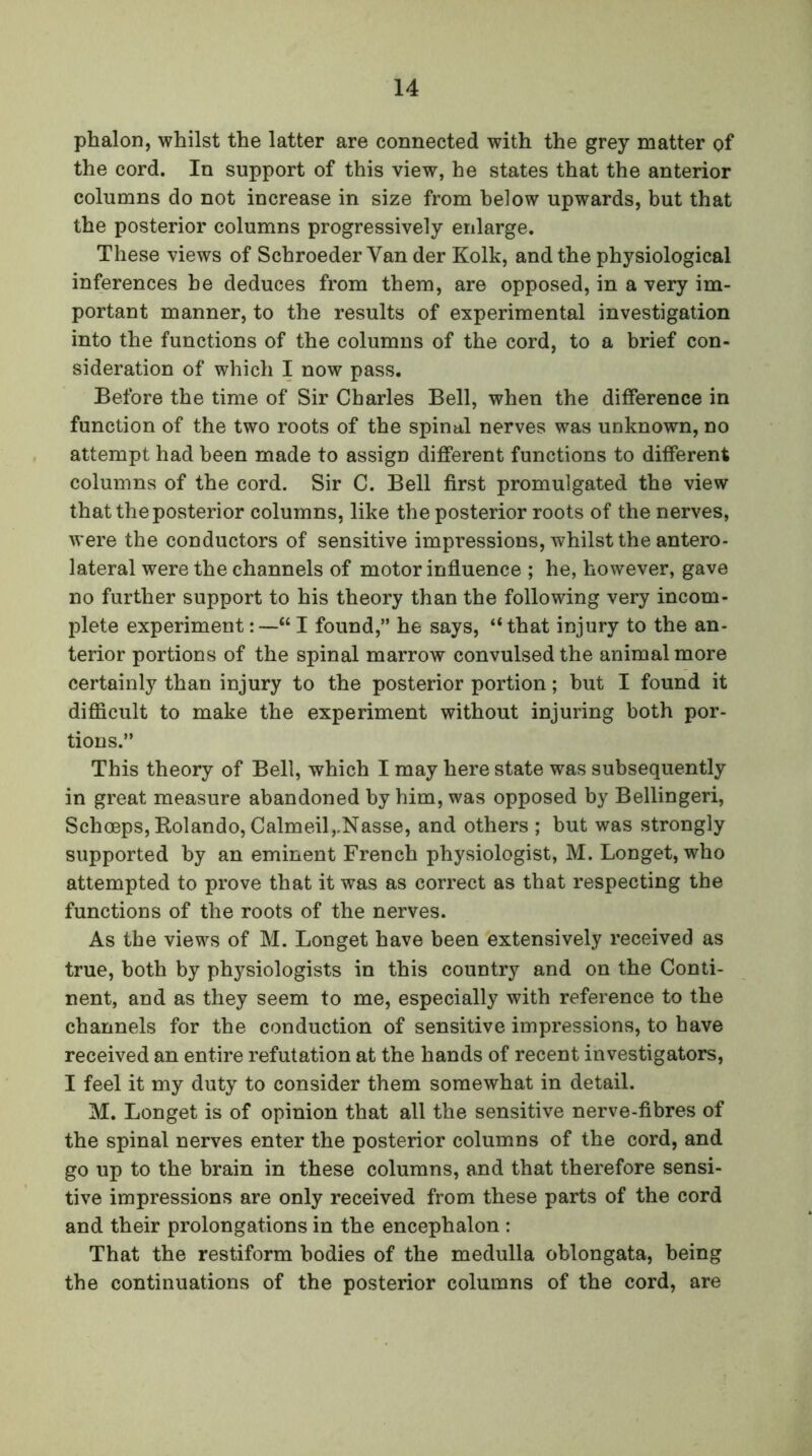 phalon, whilst the latter are connected with the grey matter of the cord. In support of this view, he states that the anterior columns do not increase in size from below upwards, but that the posterior columns progressively enlarge. These views of Schroeder Van der Kolk, and the physiological inferences be deduces from them, are opposed, in a very im- portant manner, to the results of experimental investigation into the functions of the columns of the cord, to a brief con- sideration of which I now pass. Before the time of Sir Charles Bell, when the difference in function of the two roots of the spinal nerves was unknown, no attempt had been made to assign different functions to different columns of the cord. Sir C. Bell first promulgated the view that the posterior columns, like the posterior roots of the nerves, were the conductors of sensitive impressions, whilst the antero- lateral were the channels of motor influence ; he, however, gave no further support to his theory than the following very incom- plete experiment: —“I found,” he says, “that injury to the an- terior portions of the spinal marrow convulsed the animal more certainly than injury to the posterior portion; hut I found it difficult to make the experiment without injuring both por- tions.” This theory of Bell, which I may here state was subsequently in great measure abandoned by him, was opposed by Bellingeri, Schoeps, Bolando, Calmeil,.Nasse, and others ; but was strongly supported by an eminent French physiologist, M. Longet, who attempted to prove that it was as correct as that respecting the functions of the roots of the nerves. As the views of M. Longet have been extensively received as true, both by physiologists in this country and on the Conti- nent, and as they seem to me, especially with reference to the channels for the conduction of sensitive impressions, to have received an entire refutation at the hands of recent investigators, I feel it my duty to consider them somewhat in detail. M. Longet is of opinion that all the sensitive nerve-fibres of the spinal nerves enter the posterior columns of the cord, and go up to the brain in these columns, and that therefore sensi- tive impressions are only received from these parts of the cord and their prolongations in the encephalon : That the restiform bodies of the medulla oblongata, being the continuations of the posterior columns of the cord, are