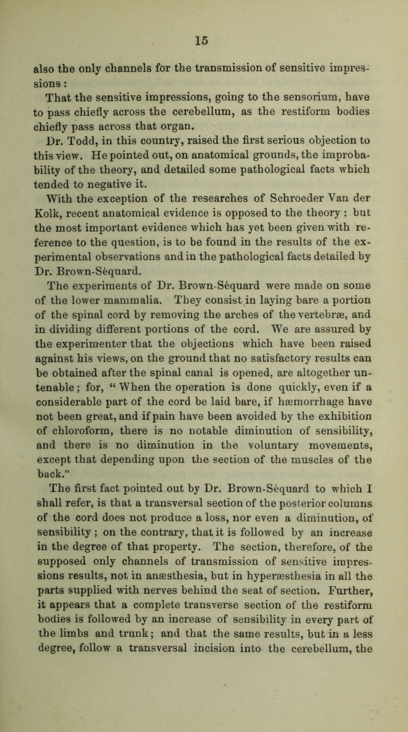 also the only channels for the transmission of sensitive impres- sions : That the sensitive impressions, going to the sensorium, have to pass chiefly across the cerebellum, as the restiform bodies chiefly pass across that organ. Dr. Todd, in this country, raised the first serious objection to this view. He pointed out, on anatomical grounds, the improba- bility of the theory, and detailed some pathological facts which tended to negative it. With the exception of the researches of Schroeder Van der Kolk, recent anatomical evidence is opposed to the theory ; but the most important evidence which has yet been given with re- ference to the question, is to be found in the results of the ex- perimental observations and in the pathological facts detailed by Dr. Brown-Sequard. The experiments of Dr. Brown-Sequard were made on some of the lower mammalia. They consist in laying bare a portion of the spinal cord by removing the arches of the vertebrae, and in dividing different portions of the cord. We are assured by the experimenter that the objections which have been raised against his views, on the ground that no satisfactory results can be obtained after the spinal canal is opened, are altogether un- tenable ; for, “ When the operation is done quickly, even if a considerable part of the cord be laid bare, if haemorrhage have not been great, and if pain have been avoided by the exhibition of chloroform, there is no notable diminution of sensibility, and there is no diminution in the voluntary movements, except that depending upon the section of the muscles of the back.” The first fact pointed out by Dr. Brown-Sequard to which I shall refer, is that a transversal section of the posterior columns of the cord does not produce a loss, nor even a diminution, of sensibility ; on the contrary, that it is followed by an increase in the degree of that property. The section, therefore, of the supposed only channels of transmission of sensitive impres- sions results, not in anaesthesia, but in hyperaesthesia in all the parts supplied with nerves behind the seat of section. Further, it appears that a complete transverse section of the restiform bodies is followed by an increase of sensibility in every part of the limbs and trunk; and that the same results, but in a less degree, follow a transversal incision into the cerebellum, the