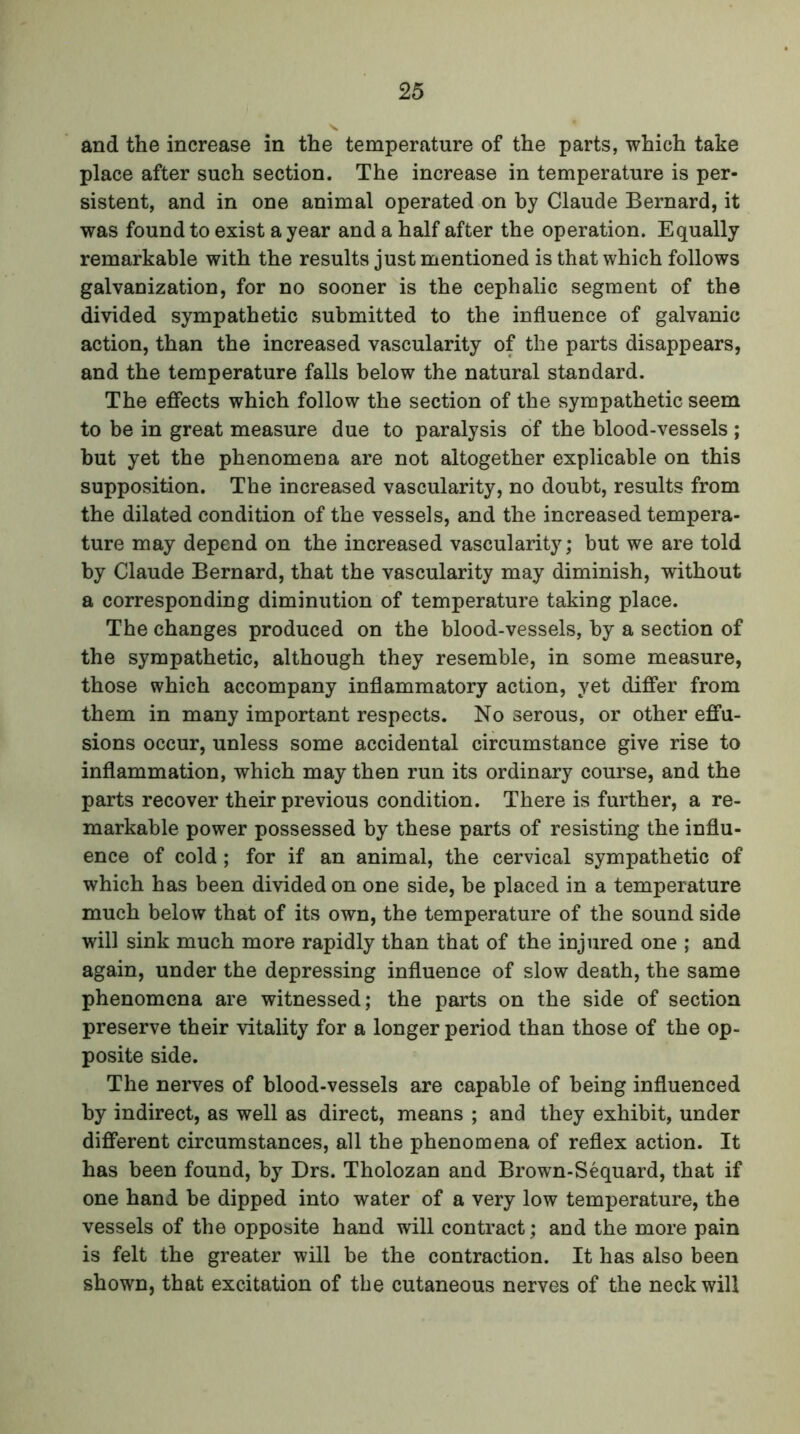 and the increase in the temperature of the parts, which take place after such section. The increase in temperature is per- sistent, and in one animal operated on by Claude Bernard, it was found to exist a year and a half after the operation. Equally remarkable with the results just mentioned is that which follows galvanization, for no sooner is the cephalic segment of the divided sympathetic submitted to the influence of galvanic action, than the increased vascularity of the parts disappears, and the temperature falls below the natural standard. The effects which follow the section of the sympathetic seem to be in great measure due to paralysis of the blood-vessels ; but yet the phenomena are not altogether explicable on this supposition. The increased vascularity, no doubt, results from the dilated condition of the vessels, and the increased tempera- ture may depend on the increased vascularity; but we are told by Claude Bernard, that the vascularity may diminish, without a corresponding diminution of temperature taking place. The changes produced on the blood-vessels, by a section of the sympathetic, although they resemble, in some measure, those which accompany inflammatory action, yet differ from them in many important respects. No serous, or other effu- sions occur, unless some accidental circumstance give rise to inflammation, which may then run its ordinary course, and the parts recover their previous condition. There is further, a re- markable power possessed by these parts of resisting the influ- ence of cold; for if an animal, the cervical sympathetic of which has been divided on one side, be placed in a temperature much below that of its own, the temperature of the sound side will sink much more rapidly than that of the injured one ; and again, under the depressing influence of slow death, the same phenomena are witnessed; the parts on the side of section preserve their vitality for a longer period than those of the op- posite side. The nerves of blood-vessels are capable of being influenced by indirect, as well as direct, means ; and they exhibit, under different circumstances, all the phenomena of reflex action. It has been found, by Drs. Tholozan and Brown-Sequard, that if one hand be dipped into water of a very low temperature, the vessels of the opposite hand will contract; and the more pain is felt the greater will be the contraction. It has also been shown, that excitation of the cutaneous nerves of the neck will