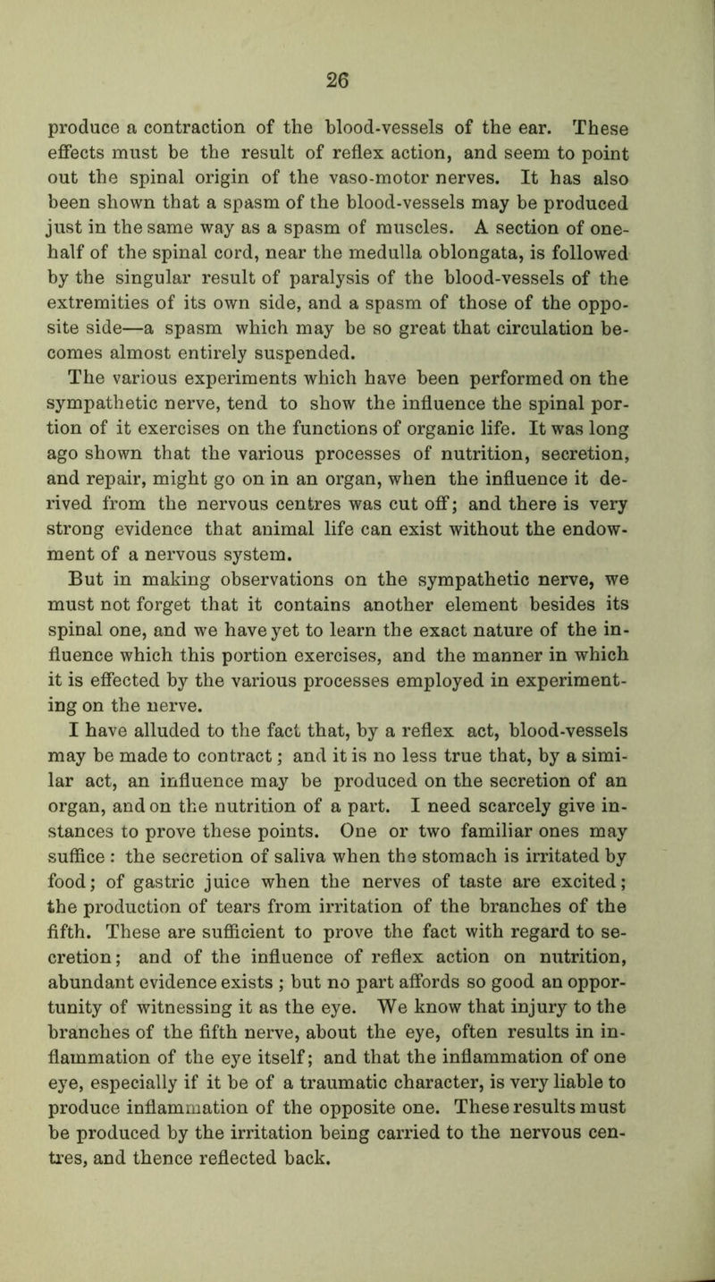 produce a contraction of the blood-vessels of the ear. These effects must be the result of reflex action, and seem to point out the spinal origin of the vaso-motor nerves. It has also been shown that a spasm of the blood-vessels may be produced just in the same way as a spasm of muscles. A section of one- half of the spinal cord, near the medulla oblongata, is followed by the singular result of paralysis of the blood-vessels of the extremities of its own side, and a spasm of those of the oppo- site side—a spasm which may be so great that circulation be- comes almost entirely suspended. The various experiments which have been performed on the sympathetic nerve, tend to show the influence the spinal por- tion of it exercises on the functions of organic life. It was long ago shown that the various processes of nutrition, secretion, and repair, might go on in an organ, when the influence it de- rived from the nervous centres was cut off; and there is very strong evidence that animal life can exist without the endow- ment of a nervous system. But in making observations on the sympathetic nerve, we must not forget that it contains another element besides its spinal one, and we have yet to learn the exact nature of the in- fluence which this portion exercises, and the manner in which it is effected by the various processes employed in experiment- ing on the nerve. I have alluded to the fact that, by a reflex act, blood-vessels may be made to contract; and it is no less true that, by a simi- lar act, an influence may be produced on the secretion of an organ, and on the nutrition of a part. I need scarcely give in- stances to prove these points. One or two familiar ones may suffice : the secretion of saliva when the stomach is irritated by food; of gastric juice when the nerves of taste are excited; the production of tears from irritation of the branches of the fifth. These are sufficient to prove the fact with regard to se- cretion; and of the influence of reflex action on nutrition, abundant evidence exists ; but no part affords so good an oppor- tunity of witnessing it as the eye. We know that injury to the branches of the fifth nerve, about the eye, often results in in- flammation of the eye itself; and that the inflammation of one eye, especially if it he of a traumatic character, is very liable to produce inflammation of the opposite one. These results must be produced by the irritation being carried to the nervous cen- tres, and thence reflected back.