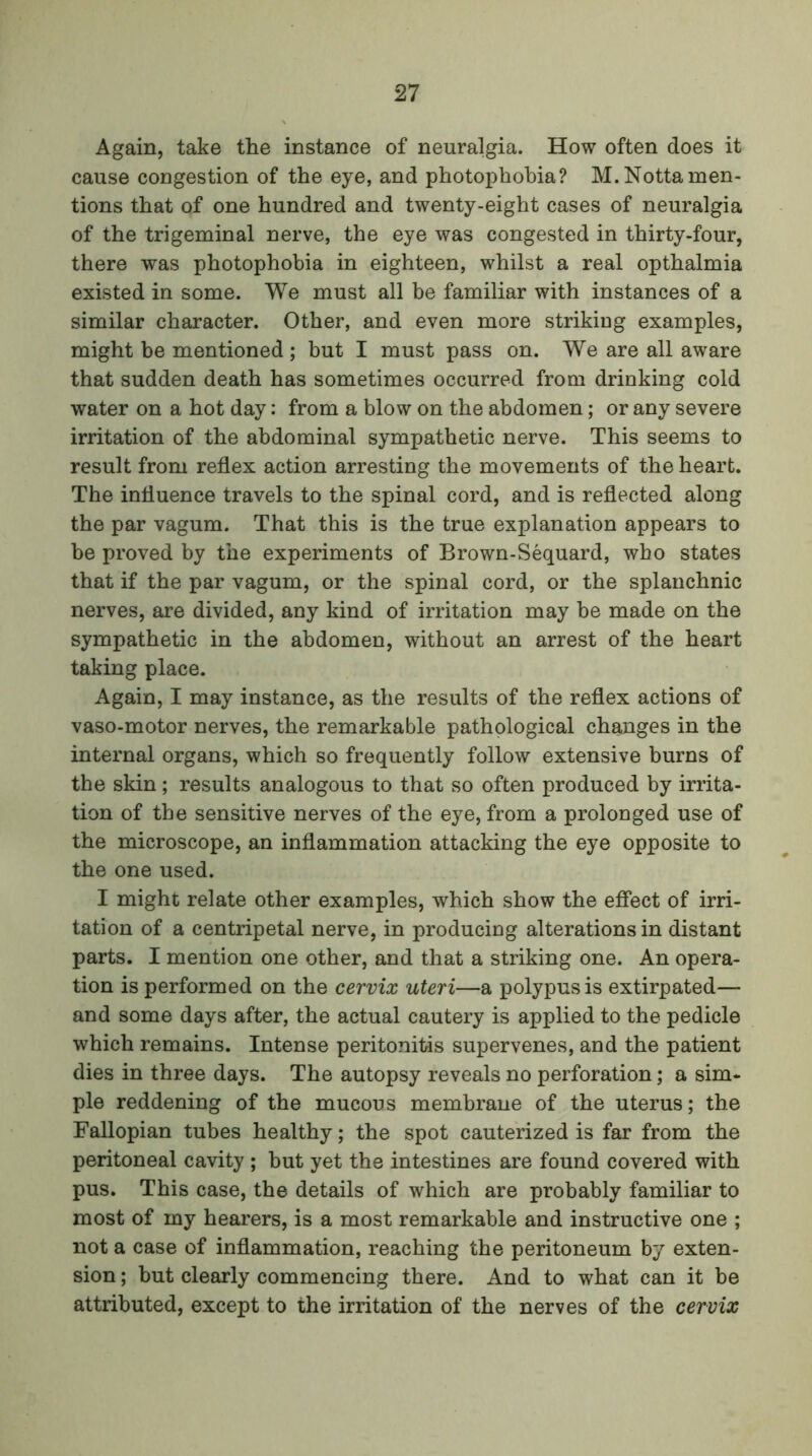 Again, take the instance of neuralgia. How often does it cause congestion of the eye, and photophobia? M.Nottamen- tions that of one hundred and twenty-eight cases of neuralgia of the trigeminal nerve, the eye was congested in thirty-four, there was photophobia in eighteen, whilst a real opthalmia existed in some. We must all be familiar with instances of a similar character. Other, and even more striking examples, might be mentioned ; but I must pass on. We are all aware that sudden death has sometimes occurred from drinking cold water on a hot day: from a blow on the abdomen; or any severe irritation of the abdominal sympathetic nerve. This seems to result from reflex action arresting the movements of the heart. The influence travels to the spinal cord, and is reflected along the par vagum. That this is the true explanation appears to be proved by the experiments of Brown-Sequard, who states that if the par vagum, or the spinal cord, or the splanchnic nerves, are divided, any kind of irritation may be made on the sympathetic in the abdomen, without an arrest of the heart taking place. Again, I may instance, as the results of the reflex actions of vaso-motor nerves, the remarkable pathological changes in the internal organs, which so frequently follow extensive burns of the skin; results analogous to that so often produced by irrita- tion of the sensitive nerves of the eye, from a prolonged use of the microscope, an inflammation attacking the eye opposite to the one used. I might relate other examples, which show the effect of irri- tation of a centripetal nerve, in producing alterations in distant parts. I mention one other, and that a striking one. An opera- tion is performed on the cervix uteri—a polypus is extirpated— and some days after, the actual cautery is applied to the pedicle which remains. Intense peritonitis supervenes, and the patient dies in three days. The autopsy reveals no perforation; a sim- ple reddening of the mucous membrane of the uterus; the Fallopian tubes healthy; the spot cauterized is far from the peritoneal cavity ; but yet the intestines are found covered with pus. This case, the details of which are probably familiar to most of my hearers, is a most remarkable and instructive one ; not a case of inflammation, reaching the peritoneum by exten- sion ; but clearly commencing there. And to what can it be attributed, except to the irritation of the nerves of the cervix