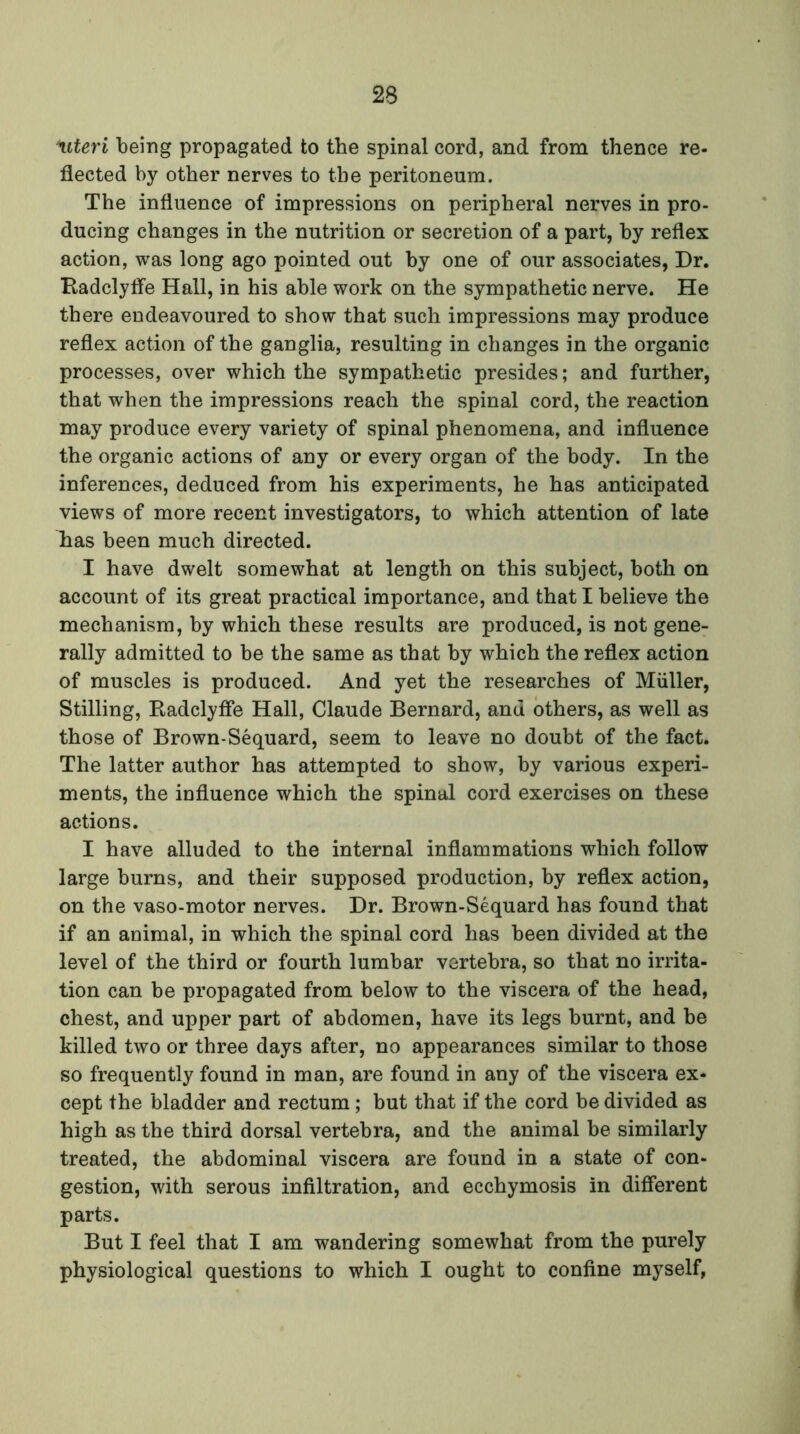 'uteri being propagated to the spinal cord, and from thence re- flected by other nerves to the peritoneum. The influence of impressions on peripheral nerves in pro- ducing changes in the nutrition or secretion of a part, by reflex action, was long ago pointed out by one of our associates, Dr. Radclyfle Hall, in his able work on the sympathetic nerve. He there endeavoured to show that such impressions may produce reflex action of the ganglia, resulting in changes in the organic processes, over which the sympathetic presides; and further, that when the impressions reach the spinal cord, the reaction may produce every variety of spinal phenomena, and influence the organic actions of any or every organ of the body. In the inferences, deduced from his experiments, he has anticipated views of more recent investigators, to which attention of late has been much directed. I have dwelt somewhat at length on this subject, both on account of its great practical importance, and that I believe the mechanism, by which these results are produced, is not gene- rally admitted to be the same as that by which the reflex action of muscles is produced. And yet the researches of Muller, Stilling, Radclyfle Hall, Claude Bernard, and others, as well as those of Brown-Sequard, seem to leave no doubt of the fact. The latter author has attempted to show, by various experi- ments, the influence which the spinal cord exercises on these actions. I have alluded to the internal inflammations which follow large burns, and their supposed production, by reflex action, on the vaso-motor nerves. Dr. Brown-Sequard has found that if an animal, in which the spinal cord has been divided at the level of the third or fourth lumbar vertebra, so that no irrita- tion can be propagated from below to the viscera of the head, chest, and upper part of abdomen, have its legs burnt, and be killed two or three days after, no appearances similar to those so frequently found in man, are found in any of the viscera ex- cept the bladder and rectum; but that if the cord be divided as high as the third dorsal vertebra, and the animal be similarly treated, the abdominal viscera are found in a state of con- gestion, with serous infiltration, and ecchymosis in different parts. But I feel that I am wandering somewhat from the purely physiological questions to which I ought to confine myself,