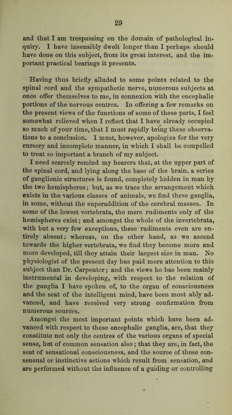 and that I am trespassing on the domain of pathological in- quiry. I have insensibly dwelt longer than I perhaps should have done on this subject, from its great interest, and the im- portant practical bearings it presents. Having thus briefly alluded to some points related to the spinal cord and the sympathetic nerve, numerous subjects at once offer themselves to me, in connexion with the encephalic portions of the nervous centres. In offering a few remarks on the present views of the functions of some of these parts, I feel somewhat relieved when I reflect that I have already occupied so much of your time, that I must rapidly bring these observa- tions to a conclusion. I must, however, apologize for the very cursory and incomplete manner, in which I shall be compelled to treat so important a branch of my subject. I need scarcely remind my hearers that, at the upper part of the spinal cord, and lying along the base of the brain, a series of ganglionic structures is found, completely hidden in man by the two hemispheres; but, as we trace the arrangement which exists in the various classes of animals, we find these ganglia, in some, without the superaddition of the cerebral masses. In some of the lowest vertebrata, the mere rudiments only of the hemispheres exist; and amongst the whole of the invertebrata, with but a very few exceptions, these rudiments even are en- tirely absent; whereas, on the other hand, as we ascend towards the higher vertebrata, we find they become more and more developed, till they attain their largest size in man. No physiologist of the present day has paid more attention to this subject than Dr. Carpenter; and the views he has been mainly instrumental in developing, with respect to the relation of the ganglia I have spoken of, to the organ of consciousness and the seat of the intelligent mind, have been most ably ad- vanced, and have received very strong confirmation from numerous sources. Amongst the most important points which have been ad- vanced with respect to these encephalic ganglia, are, that they constitute not only the centres of the various organs of special sense, but of common sensation also ; that they are, in fact, the seat of sensational consciousness, and the source of those con- sensual or instinctive actions which result from sensation, and are performed without the influence of a guiding or controlling