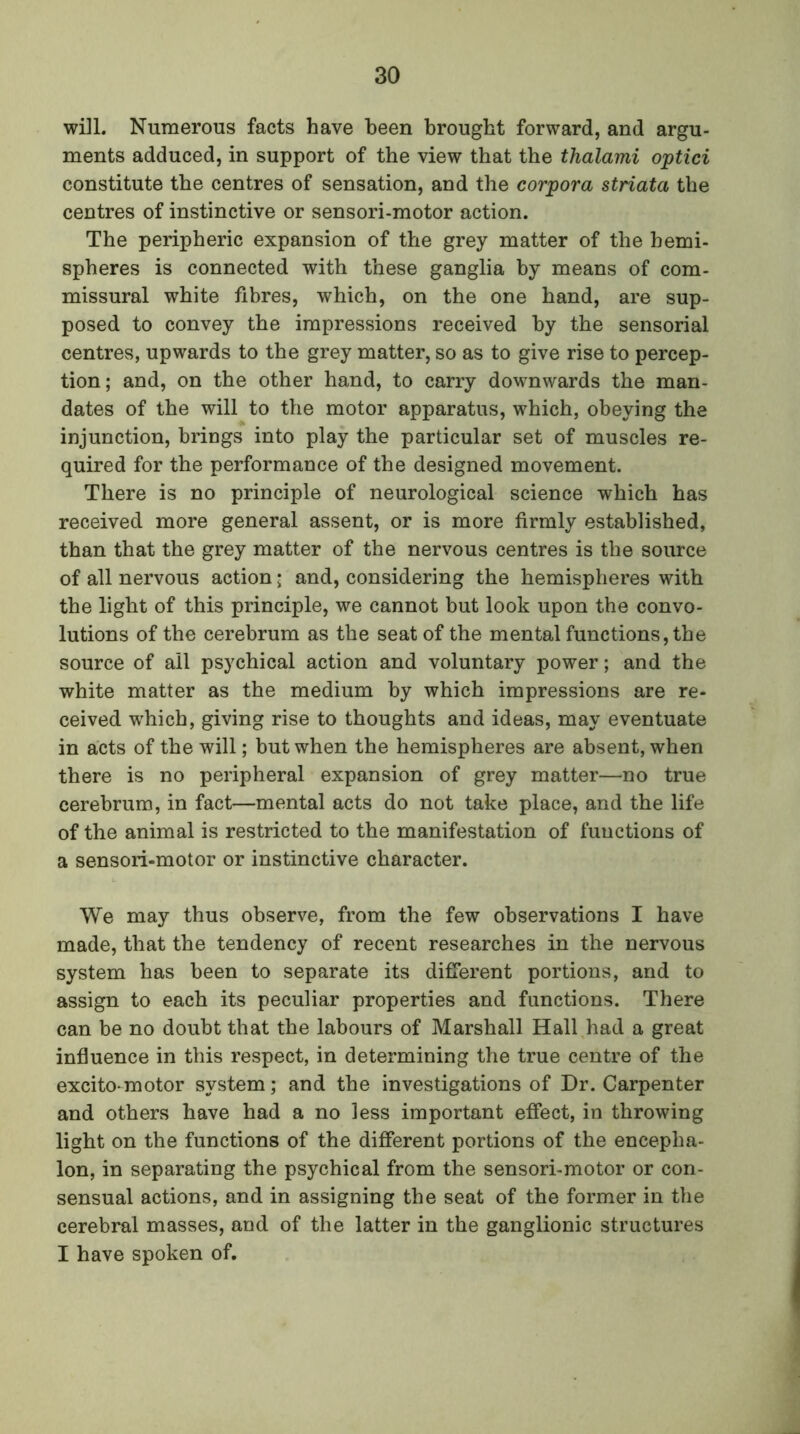 will. Numerous facts have been brought forward, and argu- ments adduced, in support of the view that the thalami optici constitute the centres of sensation, and the corpora striata the centres of instinctive or sensori-motor action. The peripheric expansion of the grey matter of the hemi- spheres is connected with these ganglia by means of com- missural white fibres, which, on the one hand, are sup- posed to convey the impressions received by the sensorial centres, upwards to the grey matter, so as to give rise to percep- tion; and, on the other hand, to carry downwards the man- dates of the will to the motor apparatus, which, obeying the injunction, brings into play the particular set of muscles re- quired for the performance of the designed movement. There is no principle of neurological science which has received more general assent, or is more firmly established, than that the grey matter of the nervous centres is the source of all nervous action • and, considering the hemispheres with the light of this principle, we cannot but look upon the convo- lutions of the cerebrum as the seat of the mental functions, the source of all psychical action and voluntary power; and the white matter as the medium by which impressions are re- ceived which, giving rise to thoughts and ideas, may eventuate in acts of the will; but when the hemispheres are absent, when there is no peripheral expansion of grey matter—no true cerebrum, in fact—mental acts do not take place, and the life of the animal is restricted to the manifestation of functions of a sensori-motor or instinctive character. We may thus observe, from the few observations I have made, that the tendency of recent researches in the nervous system has been to separate its different portions, and to assign to each its peculiar properties and functions. There can be no doubt that the labours of Marshall Hall had a great influence in this respect, in determining the true centre of the excito-motor system; and the investigations of Dr. Carpenter and others have had a no less important effect, in throwing light on the functions of the different portions of the encepha- lon, in separating the psychical from the sensori-motor or con- sensual actions, and in assigning the seat of the former in the cerebral masses, and of the latter in the ganglionic structures I have spoken of.