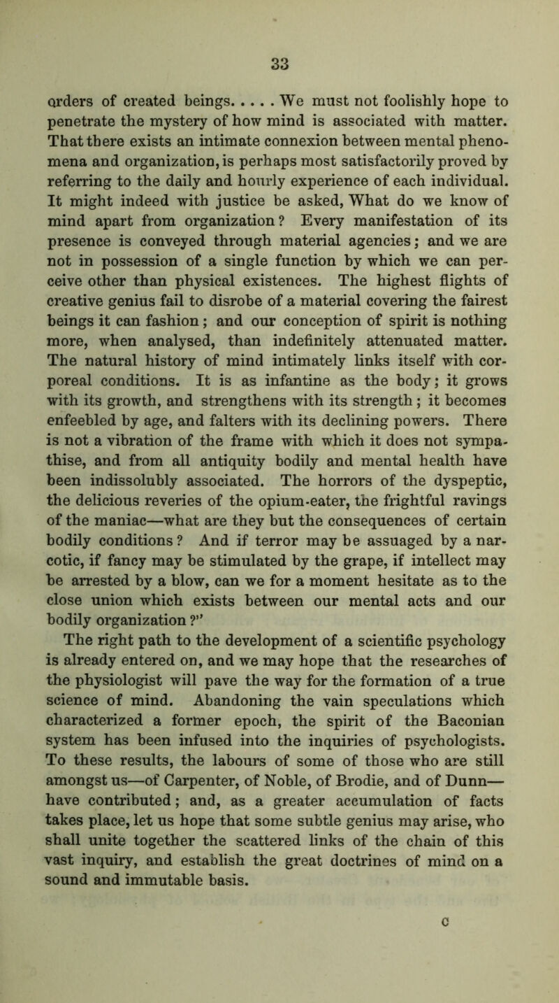 orders of created beings We must not foolishly hope to penetrate the mystery of how mind is associated with matter. That there exists an intimate connexion between mental pheno- mena and organization,^ perhaps most satisfactorily proved by referring to the daily and hourly experience of each individual. It might indeed with justice be asked, What do we know of mind apart from organization? Every manifestation of its presence is conveyed through material agencies; and we are not in possession of a single function by which we can per- ceive other than physical existences. The highest flights of creative genius fail to disrobe of a material covering the fairest beings it can fashion; and our conception of spirit is nothing more, when analysed, than indefinitely attenuated matter. The natural history of mind intimately links itself with cor- poreal conditions. It is as infantine as the body; it grows with its growth, and strengthens with its strength; it becomes enfeebled by age, and falters with its declining powers. There is not a vibration of the frame with which it does not sympa- thise, and from all antiquity bodily and mental health have been indissolubly associated. The horrors of the dyspeptic, the delicious reveries of the opium-eater, the frightful ravings of the maniac—what are they but the consequences of certain bodily conditions? And if terror may be assuaged by a nar- cotic, if fancy may be stimulated by the grape, if intellect may be arrested by a blow, can we for a moment hesitate as to the close union which exists between our mental acts and our bodily organization ?” The right path to the development of a scientific psychology is already entered on, and we may hope that the researches of the physiologist will pave the way for the formation of a true science of mind. Abandoning the vain speculations which characterized a former epoch, the spirit of the Baconian system has been infused into the inquiries of psychologists. To these results, the labours of some of those who are still amongst us—of Carpenter, of Noble, of Brodie, and of Dunn— have contributed; and, as a greater accumulation of facts takes place, let us hope that some subtle genius may arise, who shall unite together the scattered links of the chain of this vast inquiry, and establish the great doctrines of mind on a sound and immutable basis. c