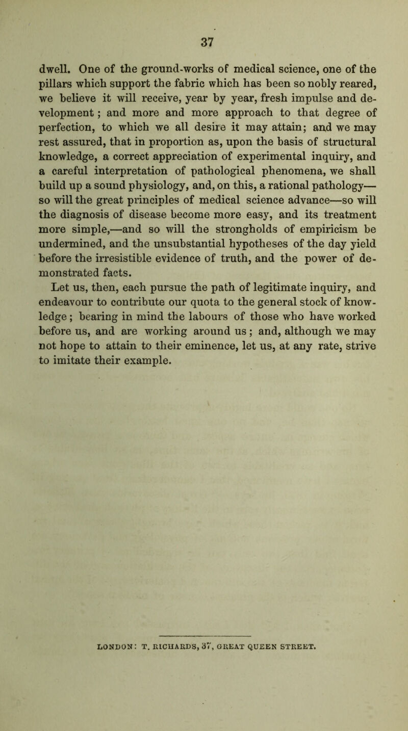 dwell. One of the ground-works of medical science, one of the pillars which support the fabric which has been so nobly reared, we believe it will receive, year by year, fresh impulse and de- velopment ; and more and more approach to that degree of perfection, to which we all desire it may attain; and we may rest assured, that in proportion as, upon the basis of structural knowledge, a correct appreciation of experimental inquiry, and a careful interpretation of pathological phenomena, we shall build up a sound physiology, and, on this, a rational pathology— so will the great principles of medical science advance—so will the diagnosis of disease become more easy, and its treatment more simple,—and so will the strongholds of empiricism be undermined, and the unsubstantial hypotheses of the day yield before the irresistible evidence of truth, and the power of de- monstrated facts. Let us, then, each pursue the path of legitimate inquiry, and endeavour to contribute our quota to the general stock of know- ledge ; bearing in mind the labours of those who have worked before us, and are working around us; and, although we may not hope to attain to their eminence, let us, at any rate, strive to imitate their example. LONDON: T. RICHARDS, 37, GREAT QUEEN STREET.