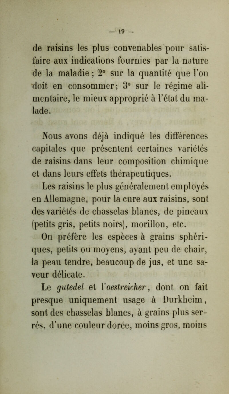 — io- de raisins les plus convenables pour satis- faire aux indications fournies par la nature de la maladie ; 2° sur la quantité que l’on doit en consommer; 3° sur le régime ali- mentaire, le mieux approprié à l’état du ma- lade. Nous avons déjà indiqué les différences capitales que présentent certaines variétés de raisins dans leur composition chimique et dans leurs effets thérapeutiques. Les raisins le plus généralement employés en Allemagne, pour la cure aux raisins, sont des variétés de chasselas blancs, de pineaux (petits gris, petits noirs), morillon, etc. On préfère les espèces à grains sphéri- ques, petits ou moyens, ayant peu de chair, la peau tendre, beaucoup de jus, et une sa- veur délicate. Le gutedel et Yoestreicher, dont on fait presque uniquement usage à Durkheim, sont des chasselas blancs, à grains plus ser- rés. d’une couleur dorée, moins gros, moins