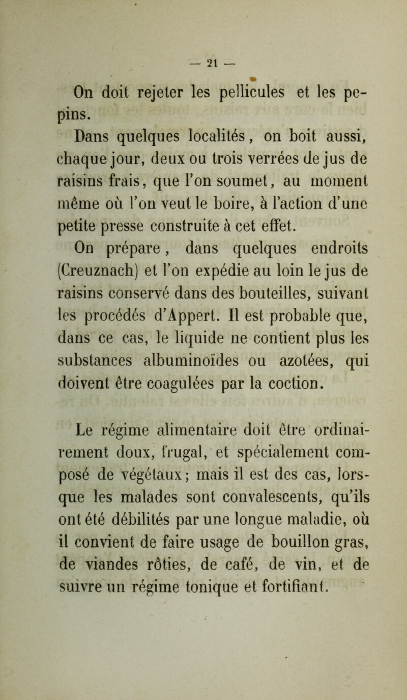 On doit rejeter les pellicules et les pé- pins. Dans quelques localités, on boit aussi, chaque jour, deux ou trois verrées de jus de raisins frais, que l’on soumet, au moment même où l’on veut le boire, à l’action d’une petite presse construite à cet effet. On prépare, dans quelques endroits (Creuznach) et l’on expédie au loin le jus de raisins conservé dans des bouteilles, suivant les procédés d’Appert. Il est probable que, dans ce cas, le liquide ne contient plus les substances albuminoïdes ou azotées, qui doivent être coagulées par la coction. Le régime alimentaire doit être ordinai- rement doux, frugal, et spécialement com- posé de végétaux ; mais il est des cas, lors- que les malades sont convalescents, qu’ils ont été débilités par une longue maladie, où il convient de faire usage de bouillon gras, de viandes rôties, de café, de vin, et de suivre un régime tonique et fortifiant.