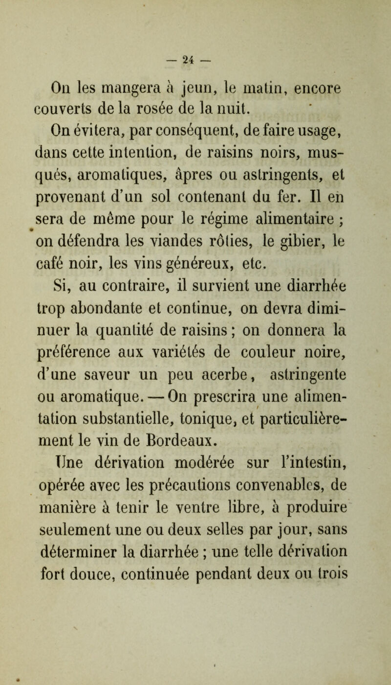 On les mangera à jeun, le matin, encore couverts de la rosée de la nuit. On évitera, par conséquent, de faire usage, dans cette intention, de raisins noirs, mus- qués, aromatiques, âpres ou astringents, et provenant d’un sol contenant du fer. Il en sera de même pour le régime alimentaire ; on défendra les viandes rôlies, le gibier, le café noir, les vins généreux, etc. Si, au contraire, il survient une diarrhée trop abondante et continue, on devra dimi- nuer la quantité de raisins ; on donnera la préférence aux variétés de couleur noire, d’une saveur un peu acerbe, astringente ou aromatique. — On prescrira une alimen- tation substantielle, tonique, et particulière- ment le vin de Bordeaux. Une dérivation modérée sur l’intestin, opérée avec les précautions convenables, de manière à tenir le ventre libre, à produire seulement une ou deux selles par jour, sans déterminer la diarrhée ; une telle dérivation fort douce, continuée pendant deux ou trois