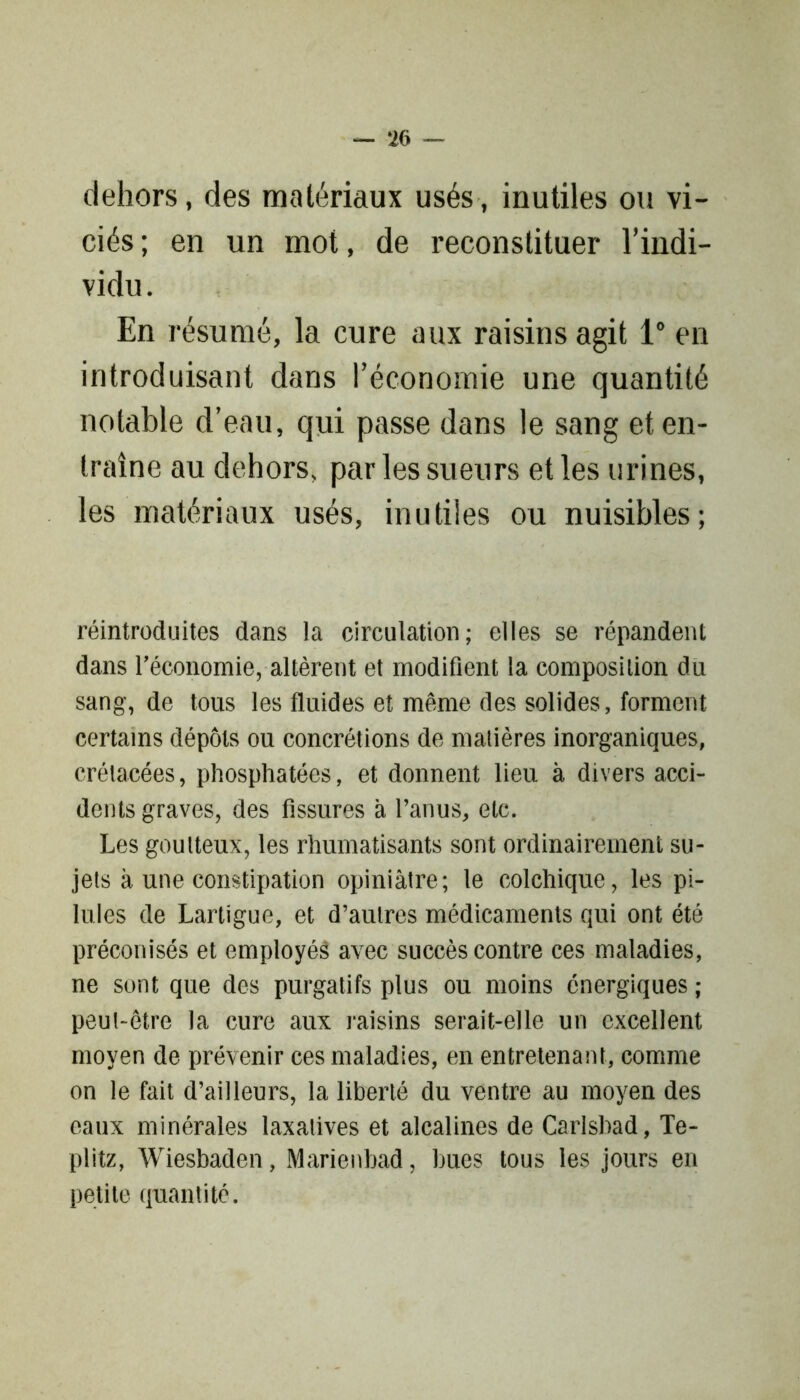 — ‘26 — dehors, des matériaux usés, inutiles ou vi- ciés ; en un mot, de reconstituer l'indi- vidu . En résumé, la cure aux raisins agit 1° en introduisant dans l’économie une quantité notable d’eau, qui passe dans le sang et en- traîne au dehors, par les sueurs et les urines, les matériaux usés, inutiles ou nuisibles; réintroduites dans la circulation; elles se répandent dans l'économie, altèrent et modifient la composition du sang, de tous les fluides et même des solides, forment certains dépôts ou concrétions de matières inorganiques, crétacées, phosphatées, et donnent lieu à. divers acci- dents graves, des fissures à l’anus, etc. Les goutteux, les rhumatisants sont ordinairement su- jets à une constipation opiniâtre; le colchique, les pi- lules de Lartigue, et d’autres médicaments qui ont été préconisés et employés avec succès contre ces maladies, ne sont que des purgatifs plus ou moins énergiques ; peut-être la cure aux raisins serait-elle un excellent moyen de prévenir ces maladies, en entretenant, comme on le fait d’ailleurs, la liberté du ventre au moyen des eaux minérales laxatives et alcalines de Carlsbad, Te- plitz, Wiesbaden, Marienbad, bues tous les jours en petite quantité.