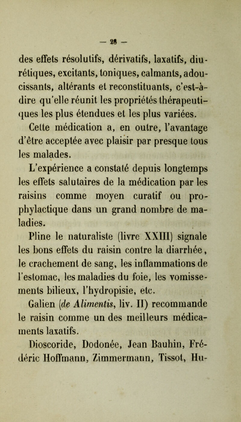 des effets résolutifs, dérivatifs, laxatifs, diu- rétiques, excitants, toniques, calmants, adou- cissants, altérants et reconstituants, c’est-à- dire qu’elle réunit les propriétés thérapeuti- ques les plus étendues et les plus variées. Celte médication a, en outre, l’avantage d’être acceptée avec plaisir par presque tous les malades. L’expérience a constaté depuis longtemps les effets salutaires de la médication par les raisins comme moyen curatif ou pro- phylactique dans un grand nombre de ma- ladies. Pline le naturaliste (livre XXIII) signale les bons effets du raisin contre la diarrhée, le crachement de sang, les inflammations de l’estomac, les maladies du foie, les vomisse- ments bilieux, l’hydropisie, etc. Galien [de Alimentis, liv. II) recommande le raisin comme un des meilleurs médica- ments laxatifs. Dioscoride, Dodonée, Jean Bauhin, Fré- déric Hoffmann, Zimmermann, Tissot, Hu-