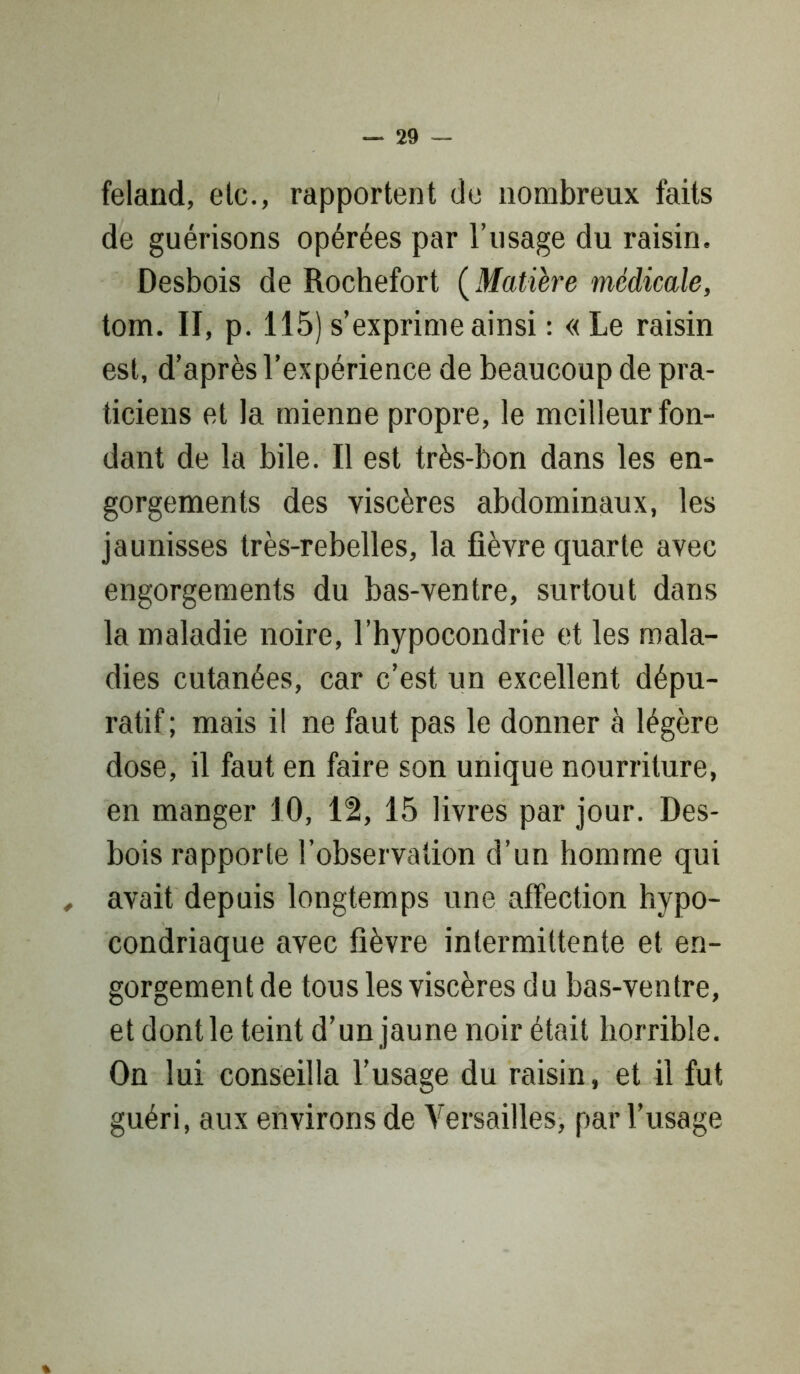 feland, etc., rapportent de nombreux faits de guérisons opérées par l’usage du raisin. Desbois de Rochefort ( Matière médicale, tom. II, p. 115) s’exprime ainsi : « Le raisin est, d’après l’expérience de beaucoup de pra- ticiens et la mienne propre, le meilleur fon- dant de la bile. Il est très-bon dans les en- gorgements des viscères abdominaux, les jaunisses très-rebelles, la fièvre quarte avec engorgements du bas-ventre, surtout dans la maladie noire, l’hypocondrie et les mala- dies cutanées, car c’est un excellent dépu- ratif; mais il ne faut pas le donner à légère dose, il faut en faire son unique nourriture, en manger 1.0, 12, 15 livres par jour. Des- bois rapporte l’observation d’un homme qui , avait depuis longtemps une affection hypo- condriaque avec fièvre intermittente et en- gorgement de tous les viscères du bas-ventre, et dont le teint d’un jaune noir était horrible. On lui conseilla l’usage du raisin, et il fut guéri, aux environs de Versailles, par l’usage