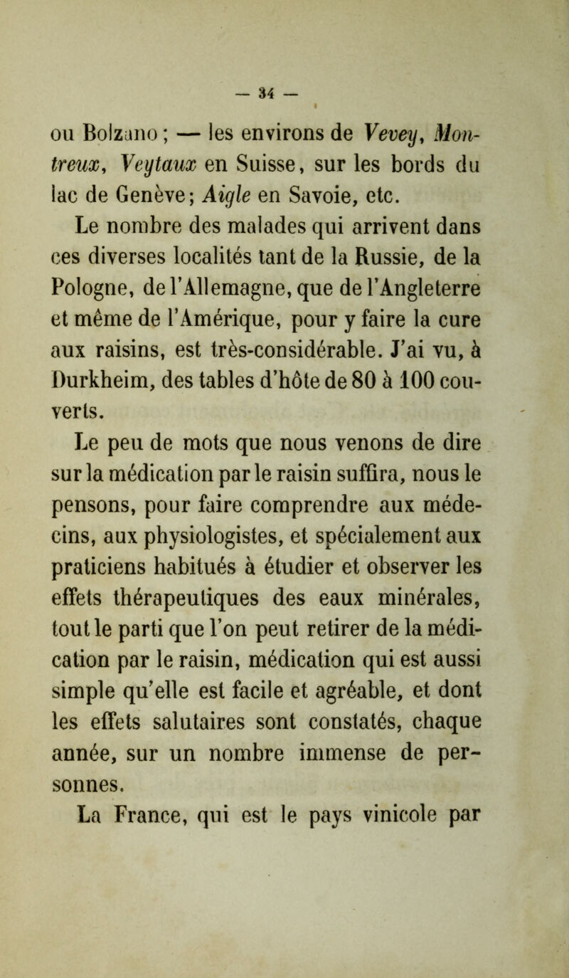ou Bolzuno ; — les environs de Vevey, Mon- treux, Veytaux en Suisse, sur les bords du lac de Genève; Aigle en Savoie, etc. Le nombre des malades qui arrivent dans ces diverses localités tant de la Russie, de la Pologne, de l’Allemagne, que de l’Angleterre et même de l’Amérique, pour y faire la cure aux raisins, est très-considérable. J’ai vu, à Durkheim, des tables d’hôte de 80 à 100 cou- verts. Le peu de mots que nous venons de dire sur la médication parle raisin suffira, nous le pensons, pour faire comprendre aux méde- cins, aux physiologistes, et spécialement aux praticiens habitués à étudier et observer les effets thérapeutiques des eaux minérales, tout le parti que l’on peut retirer de la médi- cation par le raisin, médication qui est aussi simple qu’elle est facile et agréable, et dont les effets salutaires sont constatés, chaque année, sur un nombre immense de per- sonnes. La France, qui est le pays vinicole par