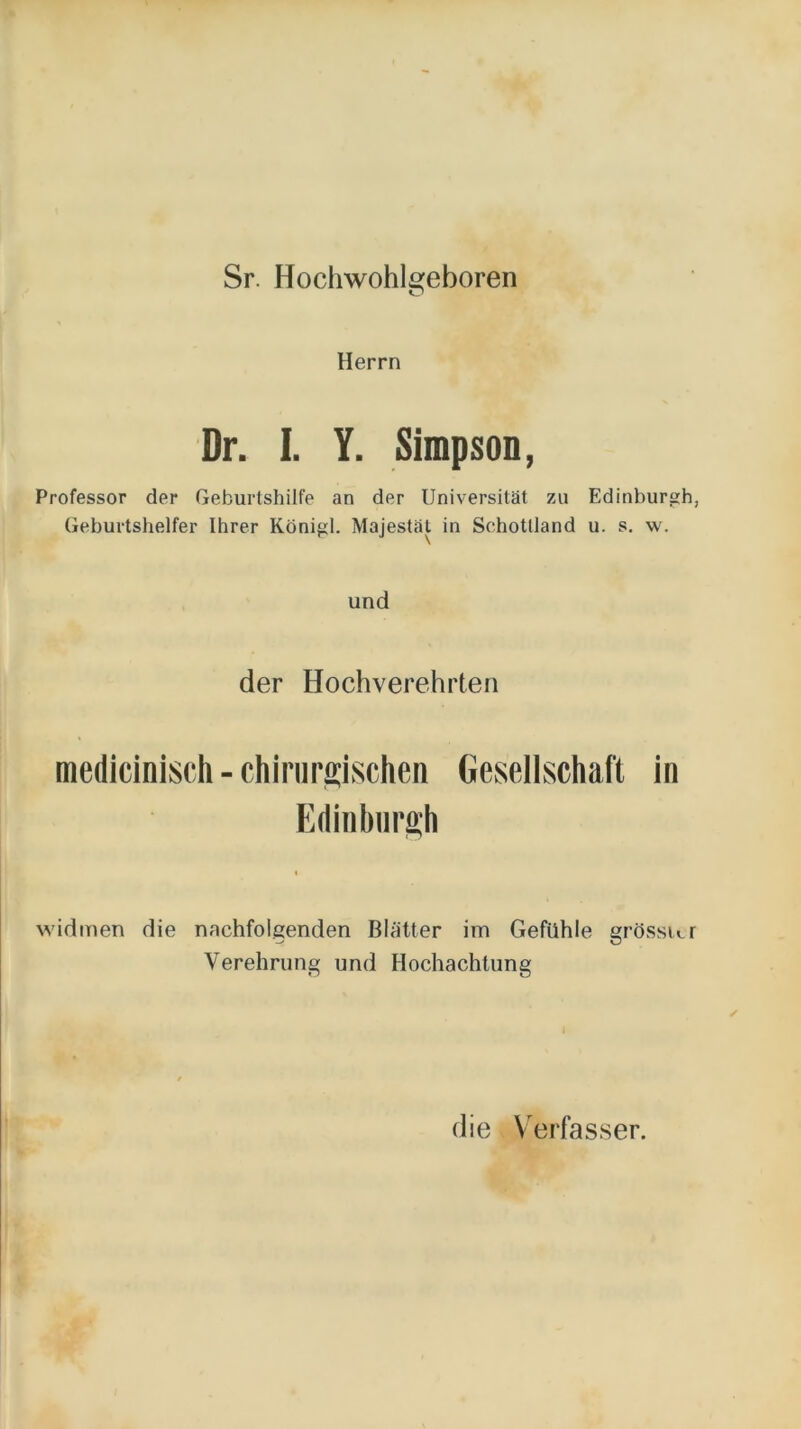 Sr. Hochwohlgeboren Herrn Dr. I. Y. Simpson, Professor der Geburtshilfe an der Universität zu Edinburgh, Geburtshelfer Ihrer Königl. Majestät in Schottland u. s. w. und der Hochverehrten medicinisch-chirurgischen Geseilschaft in Edinburgh widmen die nachfolgenden Blätter im Gefühle grösster Verehrung und Hochachtung die V^erfasser.