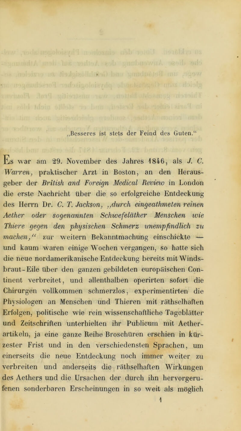 „Besseres ist stets der Feind des Guten.“ Es war am 29. November des Jahres 1846, als ./. C. Warren, praktischer Arzt in Boston, an den Heraus- geber der British and Foreign Medical Review in London die erste Nachricht über die so erfolgreiche Entdeckung des Herrn Dr. C. T. Jackson, „durch eingeathmeten reinen Aether oder sogenannten Schwefeläther Menschen loie Thiere gegen den physischen Schmerz unempßndlich zu machen,zur weitern Bekanntmachung einschickte — und kaum waren einige Wochen vergangen, so hatte sich die neue nordamerikanische Entdeckung bereits mit Winds- braut-Eile über den ganzen gebildeten europäischen Con- tinent verbreitet, und allenthalben operirten sofort die Chirurgen vollkommen schmerzlos, experimentirten die Physiologen an Menschen und Thieren mit räthselhaften Erfolgen, politische wie rein wissenschaftliche Tageblätter und Zeitschriften unterhielten ihr Publicum mit Aether- artikeln, ja eine ganze Reihe Broschüren erschien in kür- zester Frist und in den verschiedensten Sprachen, um einerseits die neue Entdeckung noch immer weiter zu verbreiten und anderseits die räthselhaften Wirkungen des Aethers und die Ursachen der durch ihn hervorgeru- fenen sonderbaren Erscheinungen in so weit als möglich