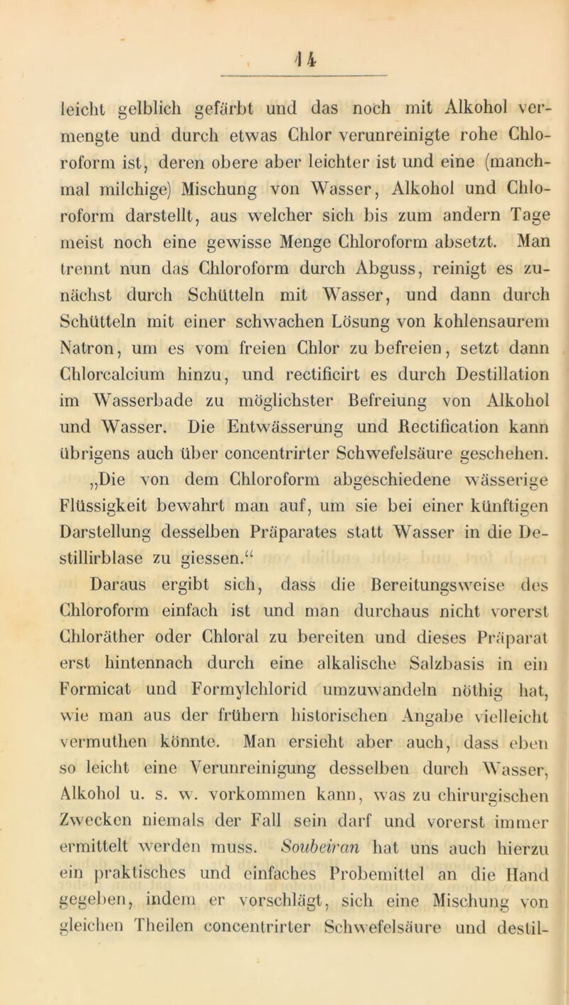 leicht gelblich gefärbt und das noch mit Alkohol ver- mengte und durch etwas Chlor verunreinigte rohe Chlo- roform ist, deren obere aber leichter ist und eine (manch- mal milchige) Mischung von Wasser, Alkohol und Chlo- roform darstellt, aus welcher sich bis zum andern Tage meist noch eine gewisse Menge Chloroform absetzt. Man trennt nun das Chloroform durch Abguss, reinigt es zu- nächst durch Schütteln mit Wasser, und dann durch Schütteln mit einer schwachen Lösung von kohlensaurem Natron, um es vom freien Chlor zu befreien, setzt dann Chlorcalcium hinzu, und rectificirt es durch Destillation im Wasserbade zu möglichster Befreiung von Alkohol und Wasser. Die Entwässerung und Rectilication kann übrigens auch über concentrirter Schwefelsäure geschehen. „Die von dem Chloroform abgeschiedene wässerige Flüssigkeit bewahrt man auf, um sie bei einer künftigen Darstellung desselben Präparates statt Wasser in die De- stillirblase zu giessen.“ Daraus ergibt sich, dass die Bereitungsweise des Chloroform einfach ist und man durchaus nicht vorerst Chloräther oder Chloral zu bereiten und dieses Präparat erst hintennach durch eine alkalische Salzbasis in ein Formicat und Formylchlorid umzuwandeln nöthig hat, wie man aus der frühem historischen Angabe vielleicht vermuthen könnte. Man ersieht aber auch, dass eben so leicht eine Verunreinigung desselben durch Wasser, Alkohol u. s. w. Vorkommen kann, was zu chirursischen Zwecken niemals der Fall sein darf und vorerst immer ermittelt werden muss. Soubdran hat uns auch hierzu ein j)raktisches und einfaches Probeniittel an die Hand gegeben, indem er vorschlägt, sich eine Mischung von gleiclien Theilen concentrirter Schwefelsäure und deslil-