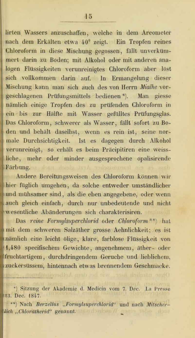 Urteil Wassers anzuschaffen, welche in dem Areometer nach dem Erkälten etwa 40“ zeigt. Ein Tropfen reines Chloroform in diese Mischung gegossen, fällt unverküm- mert darin zu Boden; mit Alkohol oder mit anderen ana- logen Flüssigkeiten verunreinigtes Chloroform aber löst sich vollkommen darin auf. In Ermangelung dieser Mischung kann man sich auch des von Herrn Mialhe vor- geschlagenen Prüfungsmittels bedienen *). Man giesse , nämlich einige Tropfen des zu prüfenden Chloroform in i ein bis zur Hälfte mit Wasser gefülltes Prüfungsglas. • Das Chloroform, schwerer als Wasser, fällt sofort zu Bo- I den und behält daselbst, wenn es rein ist, seine nor- ( male Durchsichtigkeit. Ist es dagegen durch Alkohol I verunreinigt, so erhält es beim Präcipitiren eine weiss- ( 1 liehe, mehr oder minder ausgesprochene opalisirende \ Färbung. I Andere Bereitungsweisen des Chloroform können wir I hier füglich umgehen, da solche entweder umständlicher I und mühsamer sind, als die eben angegebene, oder w-enn auch gleich einfach, durch nur unbedeutende und nicht 'wesentliche Abänderungen sich charakterisiren. Das 7'eine Formylsuperchlorid oder Chloroform **) hat mit dem schweren Salzäther grosse Aehnlichkeit; es ist Inämlich eine leicht ölige, klare, farblose Flüssigkeit von '1,480 specifischem Gewichte, angenehmem, äther- oder fruchtartigem, durchdringendem Gerüche und lieblichem, (zuckersüssem, hintennach etwas brennendem Geschmacke. *) Sitzung der Akademie d. Medicin vom 7. Dec. La Presse '13. Dec. 1847. **) Nach Berzelius ,,Formylsuperchlorid' und nach Mitscher- iieh „Chlorätherid” genannt.