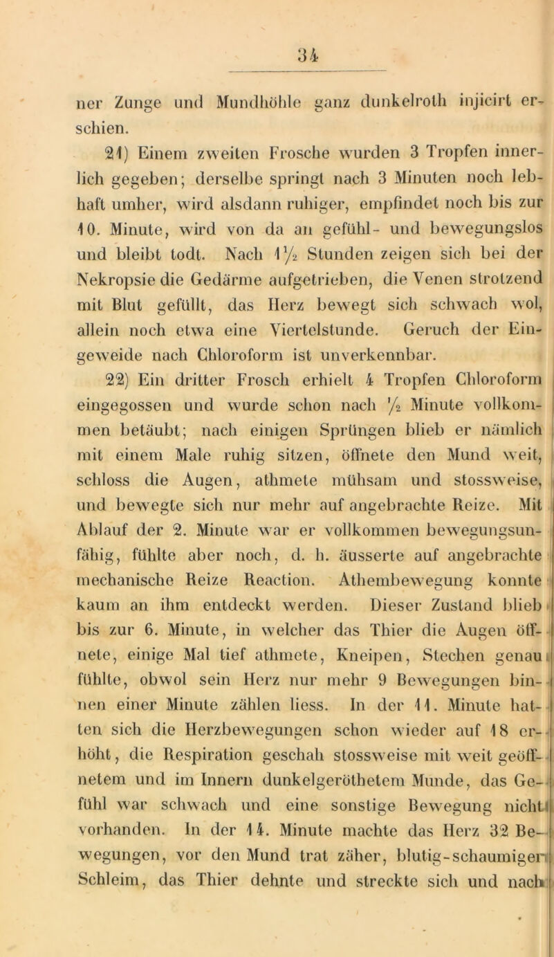 ner Zunge und Mundhülde ganz dunkelroth injicirt er- schien. 21) Einem zweiten Frosche wurden 3 Tropfen inner- lich gegeben; derselbe springt nach 3 Minuten noch leb- haft umher, wird alsdann ruhiger, em])findel noch bis zur 10. Minute, wird von da an gefühl- und bew^egungslos und bleibt todl. Nach iy2 Stunden zeigen sich bei der Nekropsie die Gedärme aufg^trieben, die Venen strotzend mit Blut gefüllt, das Herz bewegt sich schwach wol, allein noch etwa eine Viertelstunde. Geruch der Ein- gew'eide nach Chloroform ist unverkennbar. 22) Ein dritter Frosch erhielt 4 Tropfen Chloroform j eingegossen und wurde schon nach 'ji Minute vollkom- | men betäubt; nach einigen Sprüngen blieb er nämlich mit einem Male ruhig sitzen, ölTnete den Mund weit, schloss die Augen, athmete mühsam und stossweise, und bew egte sich nur mehr auf angebrachte Reize. Mit Ablauf der 2. Minute war er vollkommen bewegungsun- fähig, fühlte aber noch, d. h. äusserte auf angebrachte mechanische Reize Reaction. Athembewegung konnte kaum an ihm entdeckt werden. Dieser Zustand blieb H bis zur 6. Minute, in welcher das Thier die Augen öff- nete, einige Mal tief athmete, Kneipen, Stechen genaui fühlte, obwol sein Herz nur mehr 9 Bewegungen bin-- nen einer Minute zählen liess. In der 11. Minute hat- ten sich die Ilerzbevvegungen schon wieder auf 18 cr--i höht, die Respiration geschah stossw eise mit weit geöft- - netem und im Innern dunkelgeröthetem Munde, das Ge-^ fühl war schwach und eine sonstige Bewegung nicht! vorhanden. In der 14. Minute machte das Herz 32 Be- wegungen, vor den Mund trat zäher, blutig-schaumigen Schleim, das Thier dehnte und streckte sich und nach: