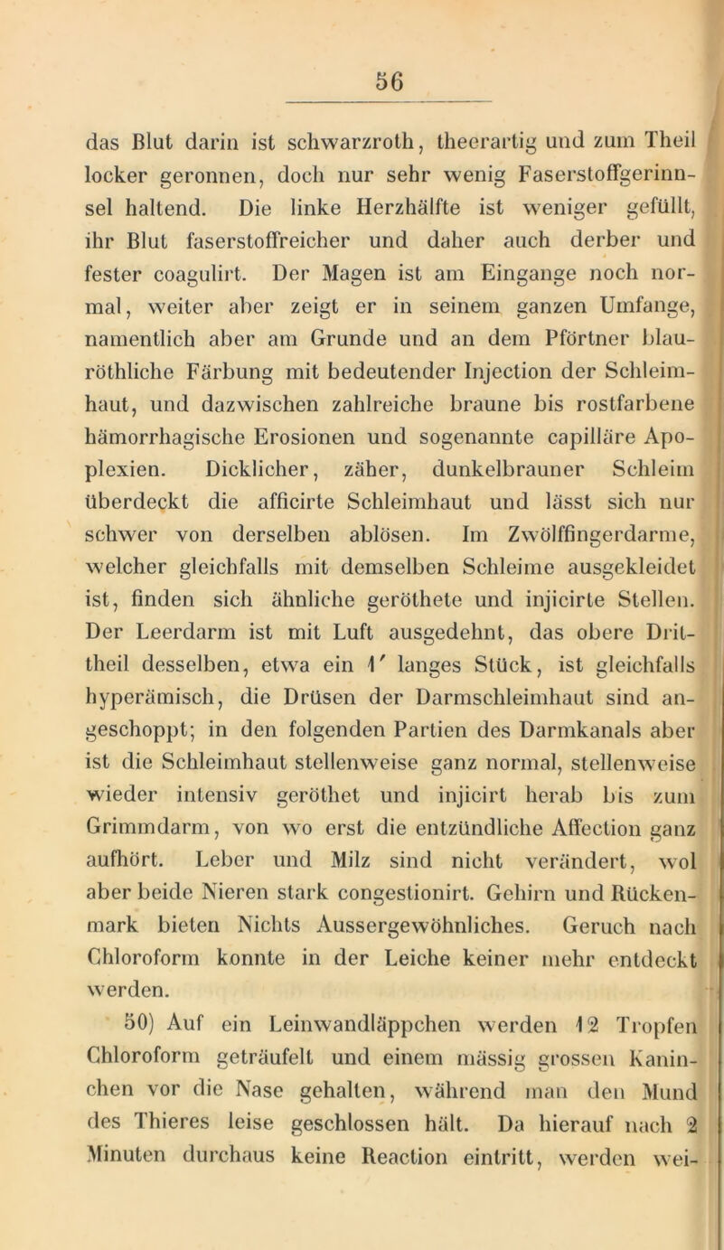 das Blut darin ist schwarzroth, Iheerartig und zum Theil locker geronnen, doch nur sehr wenig Faserstoffgerinn- sel haltend. Die linke Herzhälfte ist weniger gefüllt, ihr Blut faserstoffreicher und daher auch derber und fester coagulirt. Der Magen ist am Eingänge noch nor- mal, weiter aber zeigt er in seinem ganzen Umfange, namentlich aber am Grunde und an dem Pförtner blau- röthliche Färbung mit bedeutender Injection der Schleim- haut, und dazwischen zahlreiche braune bis rostfarbene hämorrhagische Erosionen und sogenannte capilläre Apo- plexien. Dicklicher, zäher, dunkelbrauner Schleim überdeckt die afficirte Schleimhaut und lässt sich nur schwer von derselben ablösen. Im Zwölffingerdärme, welcher gleichfalls mit demselben Schleime ausgekleidet ist, finden sich ähnliche geröthete und injicirle Stellen. Der Leerdarm ist mit Luft ausgedehnt, das obere Dril- theil desselben, etwa ein \' langes Stück, ist gleichfalls hyperämisch, die Drüsen der Darmschleimhaut sind an- geschoppt; in den folgenden Partien des Darmkanals aber ist die Schleimhaut stellenweise ganz normal, stellenweise wieder intensiv geröthet und injicirt herab bis zum Grimmdarm, von w^o erst die entzündliche Affection ganz aufhört. Leber und Milz sind nicht verändert, wol aber beide Nieren stark congestionirt. Gehirn und Rücken- mark bieten Nichts Aussergewöhnliches. Geruch nach Chloroform konnte in der Leiche keiner mehr entdeckt werden. 50) Auf ein Leinwandläppchen werden 12 Tropfen Chloroform geträufelt und einem mässig grossen Kanin- chen vor die Nase gehalten, während man den Mund des Thieres leise geschlossen hält. Da hierauf nach 2 Minuten durchaus keine Reaction eintritt, werden wei-