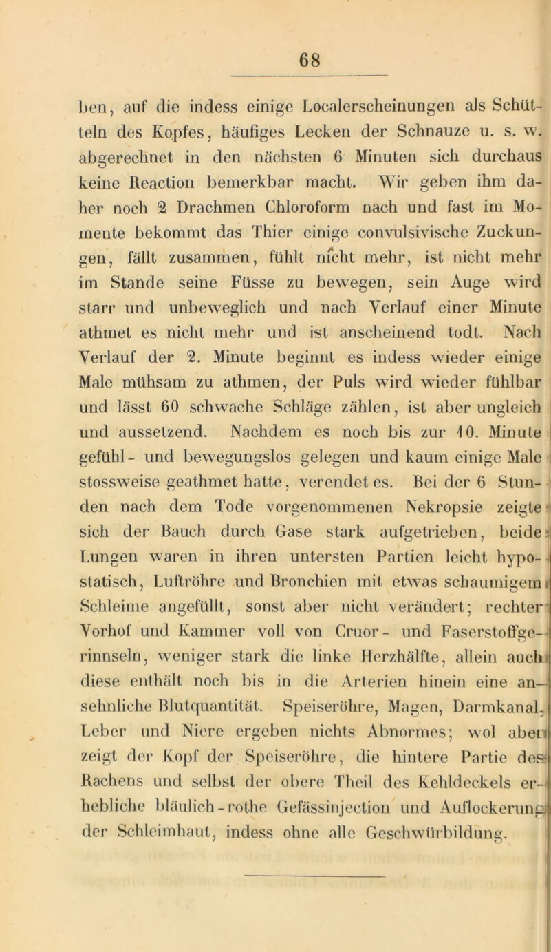 l)cn, auf die indess einige Localerscheinungen aJs Schüt- teln des Kopfes, häufiges Lecken der Schnauze u. s. w. abgerechnet in den nächsten 6 Minuten sich durchaus keine Reaction bemerkbar macht. Wir geben ihm da- her noch 2 Drachmen Chloroform nach und fast im Mo- mente bekommt das Thier einige convulsivische Zuckun- gen, fällt zusammen, fühlt nfcht mehr, ist nicht mehr im Stande seine Füsse zu bewegen, sein Auge wird starr und unbeweglich und nach Verlauf einer Minute ^ athmet es nicht mehr und ist anscheinend todt. Nach Verlauf der 2. Minute beginnt es indess wieder einige Male mühsam zu athmen, der Puls wird wieder fühlbar und lässt 60 schwache Schläge zählen, ist aber ungleich und aussetzend. Nachdem es noch bis zur 10. Minute gefühl - und bewegungslos gelegen und kaum einige Male stossweise geathmet hatte, verendet es. Bei der 6 Stun- den nach dem Tode vorgenommenen Nekropsie zeigte- sich der Bauch durch Gase stark aufgetrieben, beide Lungen waren in ihren untersten Partien leicht hypo- -j statisch, Luftröhre und Bronchien mit etwas schaumigemi Schleime angefüllt, sonst aber nicht verändert; rechter Vorhof und Kammer voll von Cruor- und Faserstolfge—< rinnsein, weniger stark die linke Ilerzhälfte, allein auchi diese enlhält noch bis in die Arterien hinein eine an—< sehnliche Blutquantität. Speiseröhre, Magen, Darmkanal,i Leber und Niere ergeben nichts Abnormes; wol aben zeigt der Kopf der Speiseröhre, die hintere Partie des* Rachens und selbst der obere Theil des Kehldeckels er-: hebliche bläulich-rothe Gefässinjection und Auflockerung] der Schleimhaut, indess ohne alle Geschwürbildung.