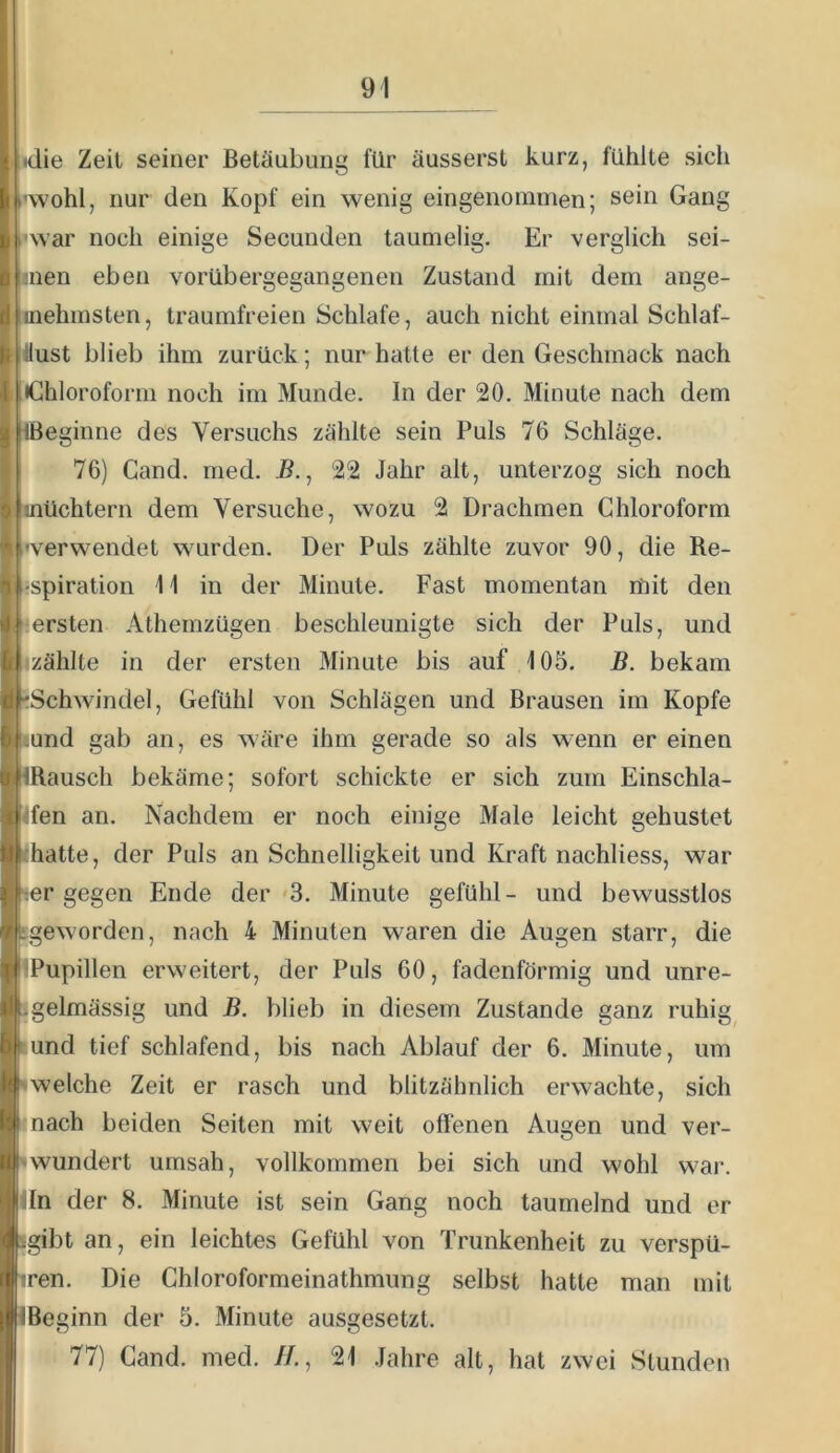 * idie Zeit seiner Betäubung für äusserst kurz, fühlte sich j.'wohl, nur den Kopf ein wenig eingenommen; sein Gang i'war noch einige Secunden taumelig. Er verglich sei- Hien eben vorübergegangenen Zustand mit dem ange- uiehmsten, traumfreien Schlafe, auch nicht einmal Schlaf- 'läust blieb ihm zurück; nur hatte er den Geschmack nach I iGhloroform noch im Munde. In der 20. Minute nach dem ■ Ißeginne des Versuchs zählte sein Puls 76 Schläge. 76) Gand. ined. ß., 22 Jahr alt, unterzog sich noch : inüchtern dem Versuche, wozu 2 Drachmen Chloroform I 'verwendet wurden. Der Puls zählte zuvor 90, die Re- i-spiration 11 in der Minute. Fast momentan mit den ersten Athemzügen beschleunigte sich der Puls, und izählte in der ersten Minute bis auf 105. B. bekam 'Schwindel, Gefühl von Schlägen und Brausen im Kopfe iund gab an, es wäre ihm gerade so als wenn er einen IRausch bekäme; sofort schickte er sich zum Einschla- 4fen an. Nachdem er noch einige Male leicht gehustet <hatte, der Puls an Schnelligkeit und Kraft nachliess, war “ter gegen Ende der <3. Minute gefühl- und bewusstlos sgeworden, nach 4 Minuten waren die Augen starr, die IPupillen erweitert, der Puls 60, fadenförmig und unre- jgelmässig und B. blieb in diesem Zustande ganz ruhig lund tief schlafend, bis nach Ablauf der 6. Minute, um iwelche Zeit er rasch und blitzähnlich erwachte, sich ‘ I nach beiden Seiten mit weit offenen Augen und ver- iilwundert umsah, vollkommen bei sich und wohl war. isln der 8. Minute ist sein Gang noch taumelnd und er «gibt an, ein leichtes Gefühl von Trunkenheit zu verspü- r4tren. Die Chloroformeinathmung selbst hatte man mit (ÜBeginn der 5. Minute ausgesetzt. ] 77) Gand. med. //., 21 .fahre alt, hat zwei Stunden