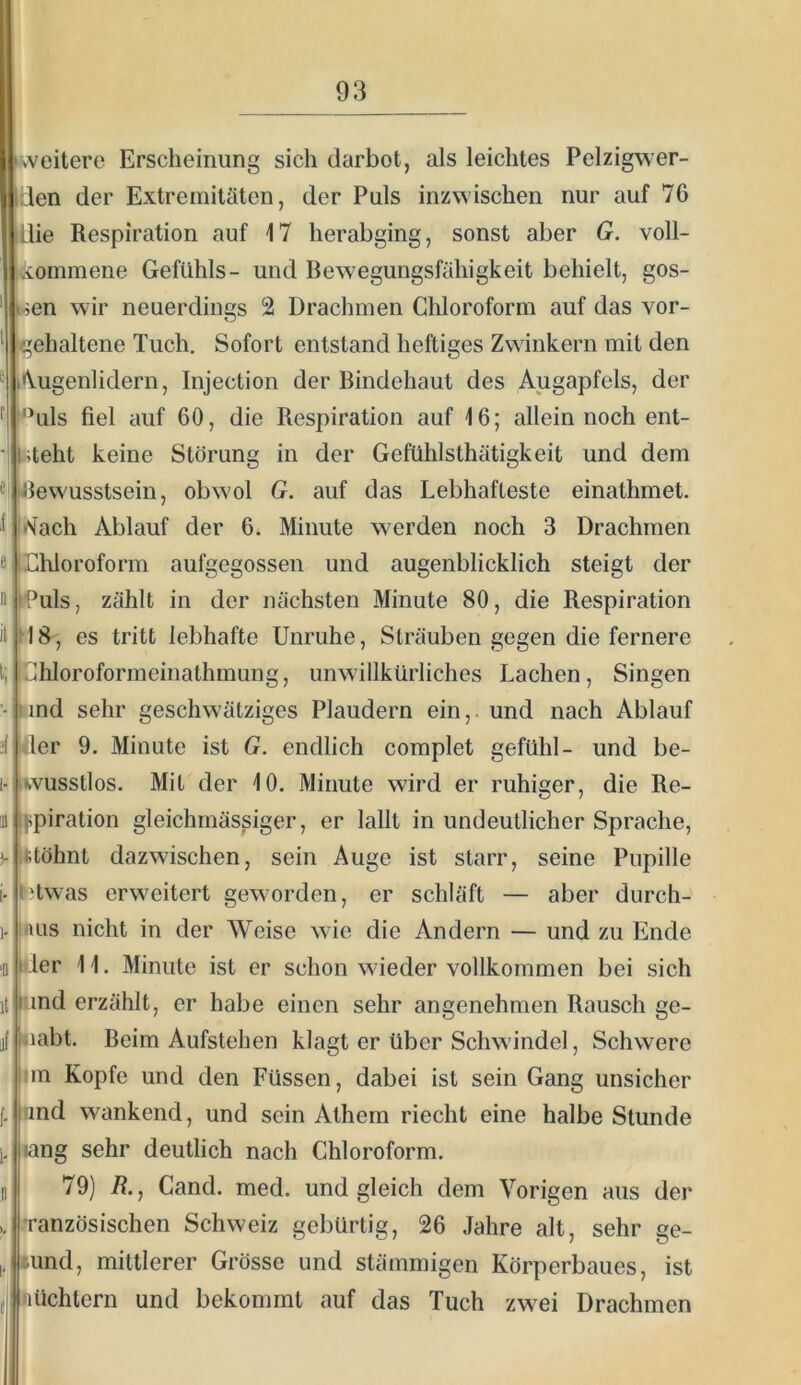 'Weitere Erscheinung sich darbot, als leichtes Pelzigwer- Qen der Extremitäten, der Puls inzvxischen nur auf 76 iLlie Respiration auf 17 herabging, sonst aber G. voll- |<kommene Gefühls- und Bewegungsfähigkeit behielt, gos- ' i»en wir neuerdings 21 Drachmen Chloroform auf das vor- ' gehaltene Tuch. Sofort entstand heftiges Zwinkern mit den ^ iiVugenlidern, Injection der Bindehaut des Augapfels, der '' ‘*uls fiel auf 60, die Respiration auf 16; allein noch ent- •| eteht keine Störung in der Gefühlsthätigkeit und dem Bewusstsein, obwol G. auf das Lebhafteste einathmet. f '•'lach Ablauf der 6. Minute werden noch 3 Drachmen e i Chloroform aufgegossen und augenblicklich steigt der n iPuls, zählt in der nächsten Minute 80, die Respiration it MR, es tritt lebhafte Unruhe, Sträuben gegen die fernere l, Chloroformeinathmung, unwillkürliches Lachen, Singen '• lind sehr geschwätziges Plaudern ein,, und nach Ablauf j1 Üler 9. Minute ist G. endlich complet gefühl- und be- I- wusstlos. Mit der 10, Minute wird er ruhiger, die Re- al ijipiration gleichmässiger, er lallt in undeutlicher Sprache, i-ptöhnt dazwischen, sein Auge ist starr, seine Pupille i. büwas erweitert geworden, er schläft — aber durch- I- |ims nicht in der Weise wie die Andern — und zu Ende ■0 Ider 11. Minute ist er schon wieder vollkommen bei sich itfcund erzählt, er habe einen sehr angenehmen Rausch ge- jf|aabt. Beim Aufstehen klagt er über Schwindel, Schwere [(m Kopfe und den Füssen, dabei ist sein Gang unsicher f, l'ind wankend, und sein Athem riecht eine halbe Stunde j. lang sehr deutlich nach Chloroform. n 79) R., Cand. med. und gleich dem Vorigen aus der ranzösischen Schweiz gebürtig, 26 Jahre alt, sehr ge- t-ifcund, mittlerer Grösse und stämmigen Körperbaues, ist f||iiüchtern und bekommt auf das Tuch zwei Drachmen