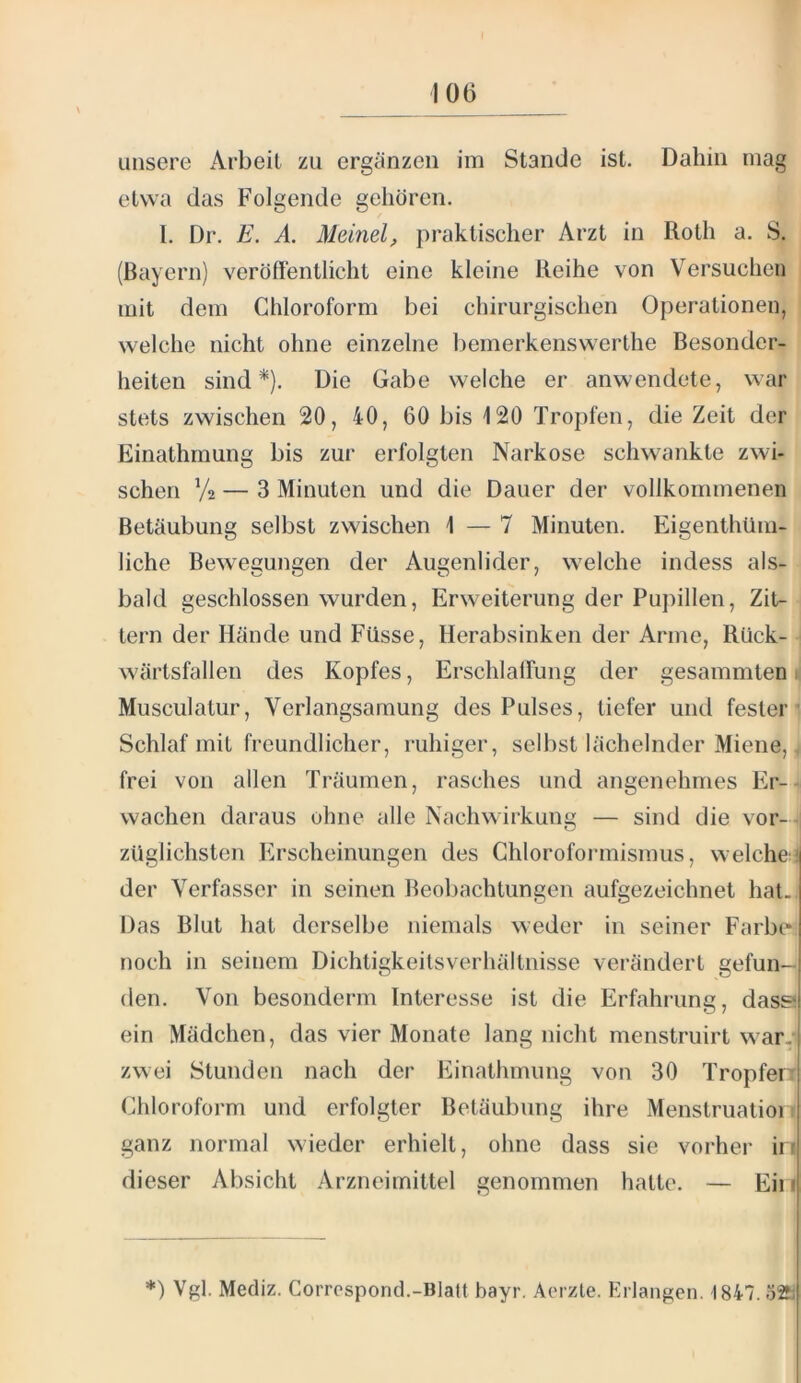 unsere Arbeit zu ergänzen im Stande ist. Dahin mag etwa das Folgende gehören. I. Dr. E. A. Meinet, praktischer Arzt in Roth a. S. (Bayern) veröffentlicht eine kleine Reihe von Versuchen mit dem Chloroform bei chirurgischen Operationen, welche nicht ohne einzelne bemerkenswerthe Besonder- heiten sind*}. Die Gabe welche er anwendete, war stets zwischen 20, 40, 60 bis 120 Tropfen, die Zeit der Einathmung bis zur erfolgten Narkose schwankte zwi- schen V2 — 3 Minuten und die Dauer der vollkommenen Betäubung selbst zwischen 1 — 7 Minuten. Eigenthüm- liche Bewegungen der Augenlider, welche indess als- bald geschlossen wurden, Erweiterung der Pupillen, Zit- tern der Hände und Füsse, Herabsinken der Arme, Rück- wärtsfallen des Kopfes, Erschlaffung der gesammten i| Musculatur, Verlangsamung des Pulses, tiefer und fester’ Schlaf mit freundlicher, ruhiger, selbst lächelnder Miene, frei von allen Träumen, rasches und angenehmes Er-- wachen daraus ohne alle Nachwirkung — sind die vor--i züglichsten Erscheinungen des Chloroformismus, welche:! der Verfasser in seinen Beobachtungen aufgezeichnet hat., Das Blut hat derselbe niemals weder in seiner Farbe* noch in seinem Dichtigkeitsverhältnisse vei'ändert gefun- den. Von besonderm Interesse ist die Erfahrung, dass! ein Mädchen, das vier Monate lang nicht menstruirt war., zwei Stunden nach der Einathmung von 30 Tropfen Chloroform und erfolgter Betäubung ihre Menstruatioi r ganz normal wieder erhielt, ohne dass sie vorher in dieser Absicht Arzneimittel genommen hatte. — Ein *) Vgl. Mediz. Corrospond.-Blatt bayr. Aoizle. Erlangen. 1847.52b