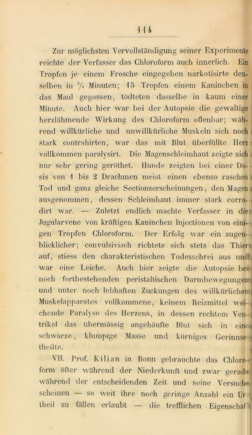 Zur möglichsten Vervollständigung seiner Experimente reichte der Verfasser das Chloroform auch innerlich. Ein Tropfen je einem Frosche eingegeben narkotisirte den- selben in y4 Minuten; 15 Tropfen einem Kaninchen in das Maul gegossen, tödteten dasselbe in kaum einer Minute. Auch hier war bei der Autopsie die gewaltige herzlähmende Wirkung des Chloroform offenbar; wäh- rend willkürliche und unwillkürliche Muskeln sich noch i stark Contrahirten, war das mit Blut überfüllte Herz ' vollkommen paralysirt. Die Magenschleimhaut zeigte sich i nur sehr gering geröthet. Hunde zeigten bei einer Do- sis von 1 bis 2 Drachmen meist einen ebenso raschen i Tod und ganz gleiche Sectionserscheinungen, den Magen i ausgenommen, dessen Schleimhaut immer stark corro-- dirt war. — Zuletzt endlich machte Verhisser in diel Jugularvene von kräftigen Kaninchen Injectionen von eini- gen Tropfen Chloroform. Der Erfolg war ein augen-4 blicklicher; convulsivisch richtete sich stets das Thien auf, stiess den charakteristischen Todesschrei aus undh war eine Leiche. Auch hier zeigte die Autopsie bei» noch fortbeslehenden peristaltischen Darmbewegungen» und unter noch lebhaften Zuckungen des willkürlichemi Muskelapparates vollkommene, keinem Reizmittel wei- chende Iharalyse des Herzens, in dessen rechtem Ven- trikel das übermässig angehäufte Blut sich in eine* schwarze, klumpige Masse und körniges Gerinnsel theiltc. VII. Prof. Kilian in Bonn gebrauchte das Chloro-* form öfter während der Niederkunft und zwar gerada während der entscheidenden Zeit und seine Versuch« scheinen — so weit ihre noch geringe Anzahl ein Ur ' theil zu fällen erlaubt — die trefflichen Eieenschafl O