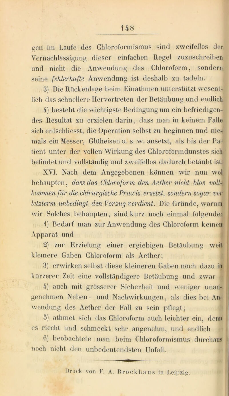 14S gen im Laufe des Chloroformismus sind zweifellos der Vernachlässigung dieser einfachen Regel zuzuschreiben und nicht die Anwendung des Chloroform, sondern seine fehlerhafte Anwendung ist deshalb zu tadeln. 3) Die Rückenlage beim Einathmen unterstützt wesent- lich das schnellere Hervortreten der Retäubung und endlich 4) besteht die wichtigste Bedingungum ein befriedigen- des Resultat zu erzielen darin, dass man in keinem Falle sich entschliesst, die Operation selbst zu beginnen und nie- mals ein Messer, Glüheisen u. s. w. ansetzt, als bis der Pa- tient unter der vollen Wirkung des Chloroformdunstes sich befindet und vollständig und zweifellos dadurch betäubt ist, XVI. Nach dem Angegebenen können wir nun wol behaupten, dass das Chloroform den Aether nicht blos voll- kommen für die chirurgische Praxis ersetzt^ sondern sogar vor letzterm unbedingt den Vorzug verdient. Die Gründe, warum wir Solches behaupten, sind kurz noch einmal folgende: 1) Bedarf man zur Anwendung des Chloroform keinen Apparat und 2) zur Erzielung einer ergiebigen Betäubung weil kleinere Gaben Chloroform als Aether; 3) erwirken selbst diese kleineren Gaben noch dazu in kürzerer Zeit eine vollständigere Betäubung und zwar 4) auch mit grösserer Sicherheit und weniger unan- genehmen Neben- und Nachwirkungen, als dies bei An- wendung des Aether der Fall zu sein pflegt; 5) athmet sich das Chloroform auch leichter ein, denn es riecht und schmeckt sehr angenehm, und endlich 6) beobachtete man beim Chloroformismus durchaus noch nicht den unbedeutendsten Unfall.